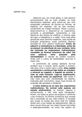 80
admitir isso.
Sabemos que, em nosso globo, a vida aparece
primeiramente sob os mais simples, os mais
elementares aspectos, para elevar-se, por uma
progressão constante, de formas em formas, de
espécies em espécies, até ao tipo humano,
coroamento da criação terrestre. Pouco a pouco,
desenvolvem-se e depuram-se os organismos,
aumenta a sensibilidade. Lentamente, a vida
liberta-se dos liames da matéria; o instinto cego
dá lugar a inteligência e a razão. Teria cada alma
percorrido esse caminho medonho, essa escala de
evolução progressiva, cujos primeiros degraus
afundam-se num abismo tenebroso? Antes de
adquirir a consciência e a liberdade, antes de
se possuir na plenitude de sua vontade, teria
ela animado os organismos rudimentares,
revestido as formas inferiores da vida? Em
uma palavra: teria passado pela
animalidade? O estudo do caráter humano,
ainda com o cunho da bestialidade, leva-nos a
supor isso.
O sentimento da justiça absoluta diz-nos
também que o animal, tanto quanto o homem,
não deve viver e sofrer para o nada. Uma cadeia
ascendente e continua liga todas as criações,
o mineral ao vegetal, o vegetal ao animal, e
este ao ente humano. Liga-os duplamente,
ao material como ao espiritual. Não sendo a
vida mais que uma manifestação do espírito,
traduzida pelo movimento, essas duas formas de
evolução são paralelas e solidárias.
A alma elabora-se no seio dos organismos
rudimentares. No animal está apenas em
estado embrionário; no homem, adquire o
conhecimento, e não mais pode retrogradar.
Porém, em todos os graus ela prepara e conforma
o seu invólucro. As formas sucessivas que reveste
são a expressão do seu valor próprio. A situação
que ocupa na escala dos seres está em relação
direta com o seu estado de adiantamento. Não se
deve acusar Deus por ter criado formas horrendas
e desproporcionadas. Os seres não podem ter
 