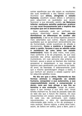 81
outras aparências que não sejam as resultantes
das suas tendências e dos hábitos contraídos.
Acontece que almas, atingindo o estado
humano, escolhem corpos débeis e sofredores
para adquirirem as qualidades que devem
favorecer a sua elevação; porém, na Natureza
inferior nenhuma escolha poderiam praticar
e o ser recai forçosamente sob o império das
atrações que em si desenvolveu.
Essa explicação pode ser verificada por
qualquer observador atento. Nos animais
domésticos as diferenças de caráter são
apreciáveis, e até os de certas espécies parecem
mais adiantados que outros. Alguns possuem
qualidades que se aproximam sensivelmente das
da Humanidade, sendo suscetíveis de afeição e
devotamento. Como a matéria e incapaz de
amar e sentir, forçoso é que se admita neles
a existência de uma alma em estado
embrionário. Nada há aliás maior, mais justo,
mais conforme a lei do progresso, do que essa
ascensão das almas operando-se por escalas
inumeráveis, em cujo percurso elas próprias se
formam: pouco a pouco se libertam dos instintos
grosseiros e despedaçam a sua couraça de
egoísmo para penetrarem nos domínios da razão,
do amor, da liberdade. É soberanamente justo
que a mesma aprendizagem chegue a todos, e
que nenhum ser alcance o estado superior sem
ter adquirido aptidões novas.
No dia em que a alma, libertando-se das
formas animais e chegando ao estado
humano, conquistar a sua autonomia, a sua
responsabilidade moral, e compreender o
dever, nem por isso atinge o seu fim ou
termina a sua evolução. Longe de acabar,
agora é que começa a sua obra real; novas
tarefas chamam-na. As lutas do passado nada são
ao lado das que o futuro lhe reserva. Os seus
renascimentos em corpos carnais suceder-se-ão.
De cada vez, ela continuará, com órgãos
rejuvenescidos, a obra do aperfeiçoamento
interrompida pela morte, a fim de prosseguir e
mais avançar. Eterna viajora, a alma deve subir,
assim, de esfera em esfera, para o Bem, para a
 