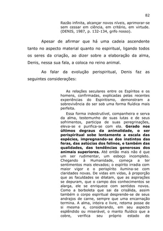 82
Razão infinita, alcançar novos níveis, aprimorar-se
sem cessar em ciência, em critério, em virtude.
(DENIS, 1987, p. 132-134, grifo nosso).
Apesar de afirmar que há uma cadeia ascendente
tanto no aspecto material quanto no espiritual, ligando todos
os seres da criação, ao dizer sobre a elaboração da alma,
Denis, nessa sua fala, a coloca no reino animal.
Ao falar da evolução perispiritual, Denis faz as
seguintes considerações:
As relações seculares entre os Espíritos e os
homens, confirmadas, explicadas pelas recentes
experiências do Espiritismo, demonstram a
sobrevivência do ser sob uma forma fluídica mais
perfeita.
Essa forma indestrutível, companheira e serva
da alma, testemunho de suas lutas e de seus
sofrimentos, participa de suas peregrinações,
eleva-se e purifica-se com ela. Gerado nos
últimos degraus da animalidade, o ser
perispiritual sobe lentamente a escala das
espécies, impregnando-se dos instintos das
feras, das astúcias dos felinos, e também das
qualidades, das tendências generosas dos
animais superiores. Até então mais não é que
um ser rudimentar, um esboço incompleto.
Chegando à Humanidade, começa a ter
sentimentos mais elevados; o espírito irradia com
maior vigor e o perispírito ilumina-se com
claridades novas. De vidas em vidas, à proporção
que as faculdades se dilatam, que as aspirações
se depuram, que o campo dos conhecimentos se
alarga, ele se enriquece com sentidos novos.
Como a borboleta que sai da crisálida, assim
também o corpo espiritual desprende-se de seus
andrajos de carne, sempre que uma encarnação
termina. A alma, inteira e livre, retoma posse de
si mesma e, considerando, em seu aspecto
esplêndido ou miserável, o manto fluídico que a
cobre, verifica seu próprio estado de
 