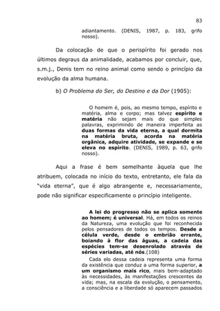 83
adiantamento. (DENIS, 1987, p. 183, grifo
nosso).
Da colocação de que o perispírito foi gerado nos
últimos degraus da animalidade, acabamos por concluir, que,
s.m.j., Denis tem no reino animal como sendo o princípio da
evolução da alma humana.
b) O Problema do Ser, do Destino e da Dor (1905):
O homem é, pois, ao mesmo tempo, espírito e
matéria, alma e corpo; mas talvez espírito e
matéria não sejam mais do que simples
palavras, exprimindo de maneira imperfeita as
duas formas da vida eterna, a qual dormita
na matéria bruta, acorda na matéria
orgânica, adquire atividade, se expande e se
eleva no espírito. (DENIS, 1989, p. 63, grifo
nosso).
Aqui a frase é bem semelhante àquela que lhe
atribuem, colocada no início do texto, entretanto, ele fala da
“vida eterna”, que é algo abrangente e, necessariamente,
pode não significar especificamente o princípio inteligente.
A lei do progresso não se aplica somente
ao homem; é universal. Há, em todos os reinos
da Natureza, uma evolução que foi reconhecida
pelos pensadores de todos os tempos. Desde a
célula verde, desde o embrião errante,
boiando à flor das águas, a cadeia das
espécies tem-se desenrolado através de
séries variadas, até nós.(108)
Cada elo dessa cadeia representa uma forma
da existência que conduz a uma forma superior, a
um organismo mais rico, mais bem-adaptado
às necessidades, às manifestações crescentes da
vida; mas, na escala da evolução, o pensamento,
a consciência e a liberdade só aparecem passados
 