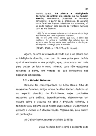 84
muitos graus. Na planta a inteligência
dormita; no animal ela sonha; só no homem
acorda, conhece-se, possui-se e torna-se
consciente; a partir daí o progresso, de alguma
sorte fatal nas formas inferiores da Natureza, só
se pode realizar pelo acordo da vontade humana
com as leis Eternas.
_______
(108) Os seres monocelulares encontram-se ainda hoje
aos bilhões, em cada organismo humano.
Não foi de uma única célula que saiu a série das
espécies; foi antes a multidão das células que se
agrupou para formar seres mais perfeitos e, de degrau
em degrau, convergir para a unidade.
(DENIS, 1989, p. 122-123, grifo nosso).
Agora, dá uma reviravolta dizendo que é na planta que
a inteligência dormita, com isso dá uma pista para definir
qual é realmente a sua posição, que, parece-nos ser mais
para deixar de fora o reino mineral, caso não estejamos
forçando a barra, em virtude do que concluímos nos
baseando em Kardec.
3.2 – Gabriel Delanne
Delanne foi contemporâneo de Léon Denis, filho de
Alexandre Delanne, amigo íntimo de Allan Kardec, dedicou-se
ao aspecto científico do Espiritismo, cujas conclusões
trazemos para análise. Especificamente, desenvolveu um
estudo sobre o assunto na obra A Evolução Anímica, e
também falou alguma coisa nestas duas outras: O Espiritismo
perante a ciência e A Reencarnação. Vejamo-las, pela ordem
de publicação:
a) O Espiritismo perante a ciência (1885):
O que nos falta dizer é como o perispírito pode
 