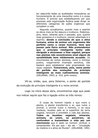 85
ter adquirido todas as qualidades necessárias ao
funcionamento de uma maravilha como é o corpo
humano. É preciso que estabeleçamos por que
processo esta organização fluídica pode dirigir as
diferentes categorias de ações orgânicas que
compõem a vida.
Segundo acreditamos, quanto mais o espírito
se eleva mais se lhe depura o invólucro. Podemos,
pois, dizer, olhando para o passado, que, quanto
mais grosseiro é o invólucro, menos adiantado é o
espírito; donde a conclusão de que a alma
humana, antes de animar um organismo tão
perfeito como o corpo humano, teve que
passar pela fieira animal: Não pretendemos
que o princípio inteligente tenha sido
obrigado a atravessar a fase vegetal, porque
nas plantas não encontramos sinal algum de
sensibilidade bem nitidamente acusada. Os
movimentos de certas dioneias, como a mimosa
pudica, vulgarmente chamada sensitiva, não
bastam para estabelecer esta propriedade nas
raças vegetais. Tomaremos, pois, como ponto
de partida das evoluções do princípio
inteligente os mais rudimentares animais.
(DELANNE, 1993, p. 310, grifo nosso).
Vê-se, então, que, para Delanne, o ponto de partida
da evolução do princípio inteligente é o reino animal.
Logo no início dessa obra, encontramos algo que pode
nos indicar aquilo que faz a ligação entre os três reinos:
O corpo do homem rejeita o que nutre a
planta; a planta transforma o ar, que nutre o
animal; o animal nutre o homem, e os seus
resíduos, levados pelo ar à superfície da terra
vegetal, renovam e entretêm a vida das plantas.
Todos os mundos: vegetais, minerais,
animais, se unem, se penetram, se
confundem e transmitem a vida por um
movimento que é dado ao homem verificar e
compreender. Eis por que – diz ele – “circulação
da matéria é a alma do Mundo”. (DELANNE, 1993,
 