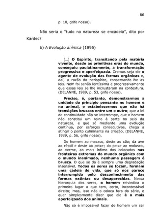 86
p. 18, grifo nosso).
Não seria o “tudo na natureza se encadeia”, dito por
Kardec?
b) A Evolução anímica (1895)
[…] O Espírito, transitando pela matéria
vivente, desde as primitivas eras do mundo,
conseguiu paulatinamente, a transformação
progressiva e aperfeiçoada. Cremos seja ele o
agente de evolução das formas orgânicas e,
daí, a razão do perispírito, conservando-lhe as
leis. Nem foi senão lentíssima e progressivamente
que essas leis se lhe incrustaram na contextura.
(DELANNE, 1989, p. 53, grifo nosso).
Preciso, é, portanto, demonstrarmos a
unidade do princípio pensante no homem e
no animal, e estabelecermos que não há
transições bruscas entre um e outro; que a lei
de continuidade não se interrompe, que o homem
não constitui um reino à parte no seio da
natureza, e que só mediante uma evolução
contínua, por esforços consecutivos, chega a
atingir o ponto culminante na criação. (DELANNE,
1989, p. 56, grifo nosso).
Do homem ao macaco, deste ao cão; da ave
ao réptil e deste ao peixe; do peixe ao molusco,
ao verme, ao mais ínfimo dos colocados nas
fronteiras extremas do mundo orgânico com
o mundo inanimado, nenhuma passagem é
brusca. O que se dá é sempre uma degradação
insensível. Todos os seres se tocam, formam
uma cadeia de vida, que só nos parece
interrompida pelo desconhecimento das
formas extintas ou desaparecidas. Nessa
hierarquia dos seres, o homem reivindica o
primeiro lugar a que tem, certo, incontestável
direito; mas, isso não o coloca fora da série, e
quer simplesmente dizer que ele é o mais
aperfeiçoado dos animais.
Não só é impossível fazer do homem um ser
 