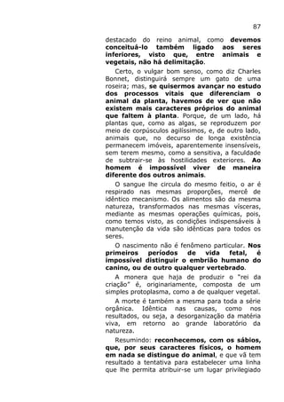 87
destacado do reino animal, como devemos
conceituá-lo também ligado aos seres
inferiores, visto que, entre animais e
vegetais, não há delimitação.
Certo, o vulgar bom senso, como diz Charles
Bonnet, distinguirá sempre um gato de uma
roseira; mas, se quisermos avançar no estudo
dos processos vitais que diferenciam o
animal da planta, havemos de ver que não
existem mais caracteres próprios do animal
que faltem à planta. Porque, de um lado, há
plantas que, como as algas, se reproduzem por
meio de corpúsculos agilíssimos, e, de outro lado,
animais que, no decurso de longa existência
permanecem imóveis, aparentemente insensíveis,
sem terem mesmo, como a sensitiva, a faculdade
de subtrair-se às hostilidades exteriores. Ao
homem é impossível viver de maneira
diferente dos outros animais.
O sangue lhe circula do mesmo feitio, o ar é
respirado nas mesmas proporções, mercê de
idêntico mecanismo. Os alimentos são da mesma
natureza, transformados nas mesmas vísceras,
mediante as mesmas operações químicas, pois,
como temos visto, as condições indispensáveis à
manutenção da vida são idênticas para todos os
seres.
O nascimento não é fenômeno particular. Nos
primeiros períodos de vida fetal, é
impossível distinguir o embrião humano do
canino, ou de outro qualquer vertebrado.
A monera que haja de produzir o “rei da
criação” é, originariamente, composta de um
simples protoplasma, como a de qualquer vegetal.
A morte é também a mesma para toda a série
orgânica. Idêntica nas causas, como nos
resultados, ou seja, a desorganização da matéria
viva, em retorno ao grande laboratório da
natureza.
Resumindo: reconhecemos, com os sábios,
que, por seus caracteres físicos, o homem
em nada se distingue do animal, e que vã tem
resultado a tentativa para estabelecer uma linha
que lhe permita atribuir-se um lugar privilegiado
 