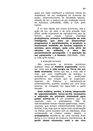 89
quais em nada modificam a natureza íntima da
substância. No ser inteligente há aumento de
poder, desenvolvimento de faculdade latente,
eclosão do ser, a traduzir-se por exaltação íntima
do indivíduo. (DELANNE, 1989, p. 234, grifo
nosso).
É no seio tépido dos mares primitivos, sob a
ação da luz, do calor e de uma pressão hoje
difícil, senão impossível de reproduzir-se, que se
formou essa massa viscosa chamada
protoplasma, primeira manifestação da vida
inteligente, que deve se desenvolver
progressiva e paralelamente, e produzir a
inumerável multidão de formas vegetais e
animais, para chegar, após uma série de
séculos ou milênios, à obra tão
pacientemente perseguida: – a aparição do
ser consciente – o homem. (DELANNE, 1989,
p. 238, grifo nosso).
A evolução terrestre
Não encerrando os terrenos primitivos
qualquer traço de matéria organizada, temos
por certo que a vida surgiu na Terra em um
dado momento. Vimos que ela, a vida, não é
mais que uma modificação da energia, a
preludiar-se naturalmente na construção
geométrica dos cristais que se organizam,
reparam as fraturas e reproduzem-se
acidentalmente, quando, cindidos por uma força
exterior, se mergulha em água-mãe a parte
lascada.
Essa matéria, porém, é inerte, desprovida
de espontaneidade; torna-se-lhe necessária
a adjunção do princípio intelectual para
poder animar-se. É um problema que fica
resolvido com o protoplasma. Não há
individualidade nessas massas gelatinosas, moles,
viscosas, que tomam indiferentemente todas as
formas; mas, logo que se opera uma condensação
na massa, como sucedeu com as nebulosas, essa
condensação se chama núcleo. Depois, o
protoplasma reveste-se de uma camada mais
densa e é o começo do invólucro membranoso. A
partir desse momento, está o ser vivo
 