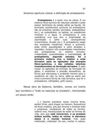 91
Achamos oportuno colocar a definição de protoplasma:
Protoplasma é a parte viva da célula. É um
sistema físico-químico de natureza coloidal e pode
passar facilmente do estado sólido ao líquido. Os
principais constituintes químicos do protoplasma
são as proteínas (ácidos aminados, polipeptídeos
etc.), os carboidratos, os lipídios, as substâncias
minerais e a água. O protoplasma é uma
substância viva que tem a propriedade da
assimilação e sofre suas consequências
(crescimento, divisão etc.). O protoplasma reage
aos excitantes mecânicos, físicos e químicos;
pode emitir pseudópodes e sofre atrações e
repulsões. Existem três propriedades importantes
dos protoplasmas no sistema nervoso:
irritabilidade, condutibilidade e contratilidade. O
protoplasma, segundo estudos, foi a
primeira matéria viva a habitar o orbe
terrestre após as agitações das energias
físico-químicas, e das colisões telúricas
incandescentes na formação terrestre. E após
cessar as agitações do princípio da formação do
globo, e ambientar a pressão atmosférica, de
forma que oferecesse o ambiente mínimo para a
existência de vida na terra, pôde-se assim dar
início a primeira forma de vida terrestre, que foi o
protoplasma. (Wikipédia, grifo nosso).
Nessa obra de Delanne, também, vemos um trecho
que corrobora o “tudo na natureza se encadeia”, mencionado
um pouco atrás:
[…] Quanta grandeza nessa marcha lenta,
porém firme, para chegar ao homem, florescência
da força criadora, joia que resume e sintetiza todo
o progresso, receptáculo de todas as formas,
colônia viva, hierarquizada de todas as formas de
vida, pois que nele concorrem, e se prestam
mútuo auxílio, todos os reinos. A estrutura
óssea é o mundo mineral, mas quão
melhorado, vitalizado! Os sais, inertes in natura,
 