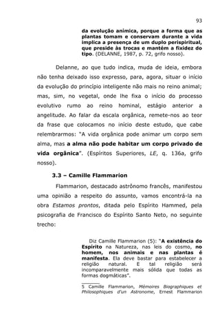 93
da evolução anímica, porque a forma que as
plantas tomam e conservam durante a vida
implica a presença de um duplo perispiritual,
que preside às trocas e mantém a fixidez do
tipo. (DELANNE, 1987, p. 72, grifo nosso).
Delanne, ao que tudo indica, muda de ideia, embora
não tenha deixado isso expresso, para, agora, situar o início
da evolução do princípio inteligente não mais no reino animal;
mas, sim, no vegetal, onde lhe fixa o início do processo
evolutivo rumo ao reino hominal, estágio anterior a
angelitude. Ao falar da escala orgânica, remete-nos ao teor
da frase que colocamos no início deste estudo, que cabe
relembrarmos: “A vida orgânica pode animar um corpo sem
alma, mas a alma não pode habitar um corpo privado de
vida orgânica”. (Espíritos Superiores, LE, q. 136a, grifo
nosso).
3.3 – Camille Flammarion
Flammarion, destacado astrônomo francês, manifestou
uma opinião a respeito do assunto, vamos encontrá-la na
obra Estamos prontos, ditada pelo Espírito Hammed, pela
psicografia de Francisco do Espírito Santo Neto, no seguinte
trecho:
Diz Camille Flammarion (5): “A existência do
Espírito na Natureza, nas leis do cosmo, no
homem, nos animais e nas plantas é
manifesta. Ela deve bastar para estabelecer a
religião natural. E tal religião será
incomparavelmente mais sólida que todas as
formas dogmáticas”.
______
5 Camille Flammarion, Mémoires Biographiques et
Philosophiques d'un Astronome, Ernest Flammarion
 
