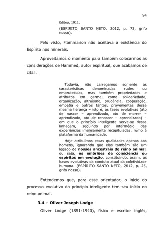 94
Editeu, 1911.
(ESPIRITO SANTO NETO, 2012, p. 73, grifo
nosso).
Pelo visto, Flammarion não aceitava a existência do
Espírito nos minerais.
Aproveitamos o momento para também colocarmos as
considerações de Hammed, autor espiritual, que acabamos de
citar:
Todavia, não carregamos somente as
características denominadas rudes ou
embrutecidas, mas também propriedades e
atributos em germe, como solidariedade,
organização, altruísmo, prudência, cooperação,
empatia e outros tantos, provenientes dessa
mesma herança – isto é, as fases evolutivas (ato
de nascer – aprendizado, ato de morrer –
aprendizado, ato de renascer – aprendizado) –
em que o princípio inteligente serve-se dessa
linhagem, seguindo por intermédio das
experiências imensamente recapituladas, rumo à
plataforma da humanidade.
Hoje atribuímos essas qualidades apenas aos
homens, ignorando que elas também são um
legado de nossos ancestrais do reino animal,
ou seja, os embriões de consciência ou
espíritos em evolução, constituindo, assim, as
bases evolutivas da conduta atual da coletividade
humana. (ESPÍRITO SANTO NETO, 2012, p. 25,
grifo nosso).
Entendemos que, para esse orientador, o início do
processo evolutivo do princípio inteligente tem seu início no
reino animal.
3.4 – Oliver Joseph Lodge
Oliver Lodge (1851-1940), físico e escritor inglês,
 