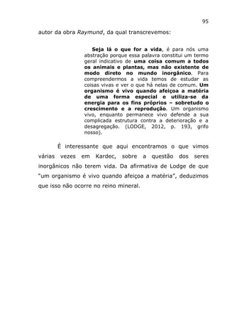 95
autor da obra Raymund, da qual transcrevemos:
Seja lá o que for a vida, é para nós uma
abstração porque essa palavra constitui um termo
geral indicativo de uma coisa comum a todos
os animais e plantas, mas não existente de
modo direto no mundo inorgânico. Para
compreendermos a vida temos de estudar as
coisas vivas e ver o que há nelas de comum. Um
organismo é vivo quando afeiçoa a matéria
de uma forma especial e utiliza-se da
energia para os fins próprios – sobretudo o
crescimento e a reprodução. Um organismo
vivo, enquanto permanece vivo defende a sua
complicada estrutura contra a deterioração e a
desagregação. (LODGE, 2012, p. 193, grifo
nosso).
É interessante que aqui encontramos o que vimos
várias vezes em Kardec, sobre a questão dos seres
inorgânicos não terem vida. Da afirmativa de Lodge de que
“um organismo é vivo quando afeiçoa a matéria”, deduzimos
que isso não ocorre no reino mineral.
 