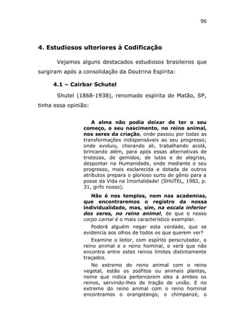 96
4. Estudiosos ulteriores à Codificação
Vejamos alguns destacados estudiosos brasileiros que
surgiram após a consolidação da Doutrina Espírita:
4.1 – Cairbar Schutel
Shutel (1868-1938), renomado espírita de Matão, SP,
tinha essa opinião:
A alma não podia deixar de ter o seu
começo, o seu nascimento, no reino animal,
nos seres da criação, onde passou por todas as
transformações indispensáveis ao seu progresso;
onde evoluiu, chorando ali, trabalhando acolá,
brincando além, para após essas alternativas de
tristezas, de gemidos, de lutas e de alegrias,
despontar na Humanidade, onde mediante o seu
progresso, mais esclarecida e dotada de outros
atributos prepara o glorioso surto de gênio para a
posse da Vida na Imortalidade! (SHUTEL, 1982, p.
31, grifo nosso).
Não é nos templos, nem nas academias,
que encontraremos o registro da nossa
individualidade, mas, sim, na escala inferior
dos seres, no reino animal, de que o nosso
corpo carnal é o mais característico exemplar.
Poderá alguém negar esta verdade, que se
evidencia aos olhos de todos os que querem ver?
Examine o leitor, com espírito perscrutador, o
reino animal e o reino hominal, e verá que não
encontra entre estes reinos limites distintamente
traçados.
No extremo do reino animal com o reino
vegetal, estão os zoófitos ou animais plantas,
nome que indica pertencerem eles a ambos os
reinos, servindo-lhes de tração de união. E no
extremo do reino animal com o reino hominal
encontramos o orangotango, o chimpanzé, o
 