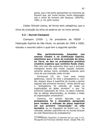97
gorila, que a tal ponto apresentam as maneiras do
homem que, por muito tempo, foram designados
sob o nome de homens dos bosques. (SHUTEL,
1982, p. 43, grifo nosso).
Caibar Schutel coloca, de forma bem categórica, que o
início da evolução da alma só poderia ser no reino animal.
4.2 – Durval Ciamponi
Ciamponi (1930- ), foi presidente da FEESP –
Federação Espírita de São Paulo, no período de 1999 a 2000,
estudou o assunto sobre o qual tem a seguinte opinião:
Nós, particularmente, baseados nos
autores citados e na Codificação Espírita,
admitimos que o início da evolução da alma,
na Terra, se deu no protoplasma primitivo
(matéria orgânica que continha fluido vital).
Mas com isso não queremos dizer que o princípio
inteligente tenha sido criado naquele instante,
somente porque havia condições propícias para
início da sua evolução neste mundo.
Emmanuel (2), diz: “com essa massa
gelatinosa, nascia no orbe o protoplasma e, com
ele, lançara Jesus à superfície do mundo o germe
sagrado dos primeiros homens”. Ainda afirma que
o “protoplasma foi embrião de todas as
organizações do globo terrestre” e que “os
primeiros habitantes da Terra, no plano material,
são as células albuminoides, as amebas e todas
as organizações unicelulares”.
Dizemos, em sentido figurado, que o
protoplasma foi a chocadeira apropriada
para receber a mônada do plano espiritual
em sua primeira “encarnação” no orbe
terrestre, ou na linguagem de André Luiz - “as
mônadas celestes exprimem-se no mundo através
da rede filamentosa do protoplasma”.
_______
(2) EMMANUEL (Espírito). A Caminho da Luz, cap. I e II,
Psicografia de Francisco Cândido Xavier. Edição FEB, Rio
 