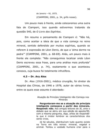 98
de Janeiro – RJ, 1975.
(CIAMPONI, 2001, p. 34, grifo nosso).
Um pouco mais à frente, ainda colocaremos uma outra
fala de Ciamponi, isso quando estivermos tratando da
questão 540, de O Livro dos Espíritos.
Em resumo o pensamento de Ciamponi é: “Não há,
pois, como aceitar a ideia de que a vida começa no reino
mineral, sentido defendido por muitos espíritas, quando se
referem à expressão de Léon Denis, de que a 'alma dorme na
pedra'” (CIAMPONI, 2001, p. 68-69). Aliás, um pouco mais à
frente ele completa: “Não conseguimos localizar onde Léon
Denis escreveu essa frase, para uma análise mais profunda”
(CIAMPONI, 2001, p. 74), exatamente o que aconteceu
conosco, cuja busca foi totalmente infrutífera.
4.3 – Dr. Ary Alex
Dr. Alex (1916-2001), médico cirurgião, foi diretor do
Hospital das Clínias, de 1946 a 1978, autor de vários livros,
entre os quais esse assunto é abordado:
Atuação do Princípio Inteligente não Começa nos
Minerais
Perguntaram-me se a atuação do princípio
inteligente começava a partir dos minerais.
Respondi: não. Aos amigos leitores do JE, ante o
debate que se abriu em sua edição de agosto/99,
com a mesma pergunta, digo, antes de respondê-
la que é mister lembrar as características dos
seres vivos.
Já há séculos, distribuíram tudo quanto existe
na Terra em três reinos: mineral, vegetal e
animal. Tentou a vaidade humana criar para o
 