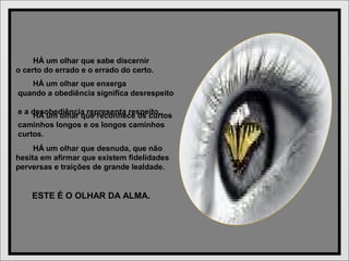 HÁ um olhar que enxerga
quando a obediência significa desrespeito
e a desobediência representa respeito.
HÁ um olhar que sabe discernir
o certo do errado e o errado do certo.
HÁ um olhar que reconhece os curtos
caminhos longos e os longos caminhos
curtos.
HÁ um olhar que desnuda, que não
hesita em afirmar que existem fidelidades
perversas e traições de grande lealdade.
ESTE É O OLHAR DA ALMA.
 