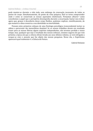 10
Gabriel Dellane – A Alma é Imortal
pode manter-se durante a vida toda, sem embargo da renovação incessante de todas as
partes do corpo. Simultaneamente, do ponto de vista psíquico, fácil se torna compreender
onde e como se conservam as nossas aquisições intelectuais. Firmamos alhures i como
concebemos o papel que o perispírito desempenha durante a encarnação; bastar-nos-á dizer
agora que, graças à descoberta desse corpo fluídico, podemos explicar, cientificamente, de
que maneira a alma conserva a sua identidade na imortalidade.
Possam estes primeiros esboços de uma fisiologia psicológica transcendental incitar os
sábios a perscrutar tão maravilhoso domínio! Se os nossos trabalhos derem em resultado
trazer para as nossas fileiras alguns espíritos independentes, não teremos perdido o nosso
tempo; mas, qualquer que seja o resultado dos nossos esforços, estamos seguros de que vem
próxima a época em que a ciência oficial, levada aos seus últimos redutos, se verá obrigada a
ocupar-se com o assunto que faz objeto das nossas pesquisas. Nesse dia, o Espiritismo
aparecerá qual realmente é: a Ciência do Futuro.
Gabriel Delanne
 
