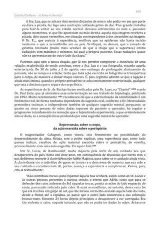 100
Gabriel Dellane – A Alma é Imortal
A Sra. Lux, que se achava dois metros distantes de mim e não podia ver em que parte
eu dava a picada, fez logo uma contração, soltando gritos de dor. Tive grande trabalho
para fazê-la voltar ao seu estado normal. Acusava sofrimentos na mão e, passados
alguns momentos, vi que lhe apareciam na mão direita, aquela cuja imagem recebera a
picada, dois traços vermelhos, em situação correspondente à dos arranhões na imagem.
O Dr. P..., que assistia à experiência, verificou que na epiderme não havia incisão
nenhuma e que a vermelhidão era na pele. Verifiquei, ao demais, que a camada de
gelatina bromada (muito mais sensível do que a chapa que a suportava) emitia
radiações com máximos e mínimos, tal qual a própria paciente. Essas radiações quase
não se apresentavam do outro lado da chapa.”
Paremos aqui com a nossa citação, que já nos permite comprovar a existência de uma
relação, estabelecida de modo contínuo, entre a Sra. Lux e a sua fotografia, estando aquela
exteriorizada. De 30 de julho a 2 de agosto, sem embargo do prolongado afastamento da
paciente, não se rompeu a relação, tanto que toda ação exercida na fotografia se transportava
para o corpo, de maneira a deixar traços visíveis. É, pois, legítimo admitir-se que a ligação é
ainda mais íntima, quando o próprio perispírito se acha inteiramente exteriorizado, qualquer
que seja a distância que o separe do corpo físico.
As experiências do Sr. de Rochas foram verificadas pelo Dr. Luys, na “Charité” cxliii
cxliv
e pelo
Dr. Paul Joire, que já assinalara essa exteriorização no seu tratado de hipnologia, publicado
em 1892. Muito recentemente
Repercussão, sobre o corpo,
da ação exercida sobre o perispírito
reconheceu ele que a exteriorização da sensibilidade é um
fenômeno real, de forma nenhuma dependente da sugestão oral, conforme o Dr. Mavroukakis
pretendera insinuar, e independente também de qualquer sugestão mental, porquanto, se
quatro ou cinco pessoas de mãos dadas separam do paciente o operador, há regular e
progressivo retardamento na sensação que o hipnotizado experimenta, o que evidentemente
não se daria, se a sensação fosse produzida por uma sugestão mental do operador.
O magnetizador Cahagnet, como vimos, cria firmemente na possibilidade do
desprendimento da alma. Relata, sem a poder explicar, uma experiência que, como tudo
parece indicar, resultou de ação material exercida sobre o perispírito, de envolta,
provavelmente, com uma auto-sugestão. Eis aqui o fato.cxlv
“Não contribuiu menos para espantar àquela boa senhora, assim como ao Sr. Lucas e
às outras pessoas presentes à curiosa sessão, o verem que Adèle, como que para se
defender dos raios ardentes do Sol naquelas terras, punha as mãos do lado esquerdo do
rosto, parecendo sufocada pelo calor. O mais maravilhoso, no entanto, dessa cena foi
que ela recebeu um golpe de sol, que lhe tornou vermelho-azulado aquele lado do rosto,
desde a fronte até a espádua, ao passo que o outro lado conservou a sua coloração
branco-mate. Somente 24 horas depois principiou a desaparecer a cor carregada. Era
tão violento o calor, naquele instante, que não se podia ter dadas às mãos. Achava-se
Um Sr. Lucas, de Rambouillet, muito inquieto pela sorte de um cunhado seu que
desaparecera do país, havia uns doze anos, em conseqüência de discussão que tivera com o
pai, deliberou recorrer à clarividência de Adèle Maginot, para saber se o cunhado ainda vivia.
A clarividente viu o indivíduo de quem se tratava e o descreveu de maneira que sua mãe e
seu cunhado o reconheceram. Aí, porém, começa a experiência a complicar-se. Vamos, pois,
citá-la textualmente:
 