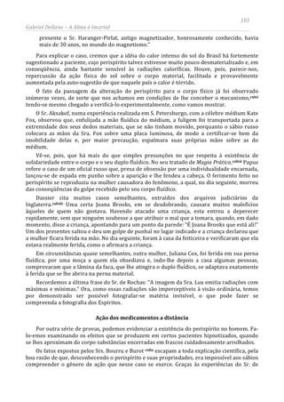 101
Gabriel Dellane – A Alma é Imortal
presente o Sr. Haranger-Pirlat, antigo magnetizador, honrosamente conhecido, havia
mais de 30 anos, no mundo do magnetismo.”
Para explicar o caso, cremos que a idéia do calor intenso do sol do Brasil há fortemente
sugestionado a paciente, cujo perispírito talvez estivesse muito pouco desmaterializado e, em
conseqüência, ainda bastante sensível às radiações caloríficas. Houve, pois, parece-nos,
repercussão da ação física do sol sobre o corpo material, facilitada e provavelmente
aumentada pela auto-sugestão de que naquele país o calor é tórrido.
O fato da passagem da alteração do perispírito para o corpo físico já foi observado
inúmeras vezes, de sorte que nos achamos em condições de lhe conceber o mecanismo,cxlvi
cxlvii
cxlviii
tendo-se mesmo chegado a verificá-lo experimentalmente, como vamos mostrar.
O Sr. Aksakof, numa experiência realizada em S. Petersburgo, com a célebre médium Kate
Fox, observou que, enfulijada a mão fluídica do médium, a fuligem foi transportada para a
extremidade dos seus dedos materiais, que se não tinham movido, porquanto o sábio russo
colocara as mãos da Sra. Fox sobre uma placa luminosa, de modo a certificar-se bem da
imobilidade delas e, por maior precaução, espalmara suas próprias mãos sobre as do
médium.
Vê-se, pois, que há mais do que simples presunções no que respeita à existência de
solidariedade entre o corpo e o seu duplo fluídico. No seu tratado de Magia Prática, Papus
refere o caso de um oficial russo que, presa de obsessão por uma individualidade encarnada,
lançou-se de espada em punho sobre a aparição e lhe fendeu a cabeça. O ferimento feito no
perispírito se reproduziu na mulher causadora do fenômeno, a qual, no dia seguinte, morreu
das conseqüências do golpe recebido pelo seu corpo fluídico.
Dassier cita muitos casos semelhantes, extraídos dos arquivos judiciários da
Inglaterra.
Ação dos medicamentos a distância
Uma certa Joana Brooks, em se desdobrando, causara muitos malefícios
àqueles de quem não gostava. Havendo atacado uma criança, esta entrou a deperecer
rapidamente, sem que ninguém soubesse a que atribuir o mal que a tomara, quando, em dado
momento, disse a criança, apontando para um ponto da parede: “É Joana Brooks que está ali!”
Um dos presentes saltou e deu um golpe de punhal no lugar indicado e a criança declarou que
a mulher ficara ferida na mão. No dia seguinte, foram à casa da feiticeira e verificaram que ela
estava realmente ferida, como o afirmara a criança.
Em circunstâncias quase semelhantes, outra mulher, Juliana Cox, foi ferida em sua perna
fluídica, por uma moça a quem ela obsediava e, indo-lhe depois a casa algumas pessoas,
comprovaram que a lâmina da faca, que lhe atingira o duplo fluídico, se adaptava exatamente
à ferida que se lhe abrira na perna material.
Recordemos a última frase do Sr. de Rochas: “A imagem da Sra. Lux emitia radiações com
máximas e mínimas.” Ora, como essas radiações são imperceptíveis à visão ordinária, temos
por demonstrado ser possível fotografar-se matéria invisível, o que pode fazer se
compreenda a fotografia dos Espíritos.
Por outra série de provas, podemos evidenciar a existência do perispírito no homem. Fa-
lo-emos examinando os efeitos que se produzem em certos pacientes hipnotizados, quando
se lhes aproximam do corpo substâncias encerradas em frascos cuidadosamente arrolhados.
Os fatos expostos pelos Srs. Bourru e Burot cxlix escapam a toda explicação científica, pela
boa razão de que, desconhecendo o perispírito e suas propriedades, era impossível aos sábios
compreender o gênero de ação que nesse caso se exerce. Graças às experiências do Sr. de
 