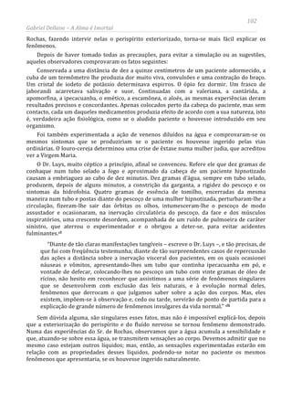 102
Gabriel Dellane – A Alma é Imortal
Rochas, fazendo intervir nelas o perispírito exteriorizado, torna-se mais fácil explicar os
fenômenos.
Depois de haver tomado todas as precauções, para evitar a simulação ou as sugestões,
aqueles observadores comprovaram os fatos seguintes:
Conservada a uma distância de dez a quinze centímetros de um paciente adormecido, a
cuba de um termômetro lhe produzia dor muito viva, convulsões e uma contração do braço.
Um cristal de iodeto de potássio determinava espirros. O ópio fez dormir. Um frasco de
jaborandi acarretava salivação e suor. Continuadas com a valeriana, a cantárida, a
apomorfina, a ipecacuanha, o emético, a escamônea, o aloés, as mesmas experiências deram
resultados precisos e concordantes. Apenas colocados perto da cabeça do paciente, mas sem
contacto, cada um daqueles medicamentos produzia efeito de acordo com a sua natureza, isto
é, verdadeira ação fisiológica, como se o aludido paciente o houvesse introduzido em seu
organismo.
Foi também experimentada a ação de venenos diluídos na água e comprovaram-se os
mesmos sintomas que se produziriam se o paciente os houvesse ingerido pelas vias
ordinárias. O louro-cereja determinou uma crise de êxtase numa mulher judia, que acreditou
ver a Virgem Maria.
O Dr. Luys, muito céptico a princípio, afinal se convenceu. Refere ele que dez gramas de
conhaque num tubo selado a fogo e aproximado da cabeça de um paciente hipnotizado
causam a embriaguez ao cabo de dez minutos. Dez gramas d’água, sempre em tubo selado,
produzem, depois de alguns minutos, a constrição da garganta, a rigidez do pescoço e os
sintomas da hidrofobia. Quatro gramas de essência de tomilho, encerradas da mesma
maneira num tubo e postas diante do pescoço de uma mulher hipnotizada, perturbaram-lhe a
circulação, fizeram-lhe sair das órbitas os olhos, intumesceram-lhe o pescoço de modo
assustador e ocasionaram, na inervação circulatória do pescoço, da face e dos músculos
inspiratórios, uma crescente desordem, acompanhada de um ruído de pulmoeira de caráter
sinistro, que aterrou o experimentador e o obrigou a deter-se, para evitar acidentes
fulminantes.cl
“Diante de tão claras manifestações tangíveis – escreve o Dr. Luys –, e tão precisas, de
que fui com freqüência testemunha; diante de tão surpreendentes casos de repercussão
das ações a distância sobre a inervação visceral dos pacientes, em os quais ocasionei
náuseas e vômitos, apresentando-lhes um tubo que continha ipecacuanha em pó, e
vontade de defecar, colocando-lhes no pescoço um tubo com vinte gramas de óleo de
rícino, não hesito em reconhecer que assistimos a uma série de fenômenos singulares
que se desenvolvem com exclusão das leis naturais, e à evolução normal deles,
fenômenos que derrocam o que julgamos saber sobre a ação dos corpos. Mas, eles
existem, impõem-se à observação e, cedo ou tarde, servirão de ponto de partida para a
explicação de grande número de fenômenos invulgares da vida normal.” cli
Sem dúvida alguma, são singulares esses fatos, mas não é impossível explicá-los, depois
que a exteriorização do perispírito e do fluído nervoso se tornou fenômeno demonstrado.
Numa das experiências do Sr. de Rochas, observamos que a água acumula a sensibilidade e
que, atuando-se sobre essa água, se transmitem sensações ao corpo. Devemos admitir que no
mesmo caso estejam outros líquidos; mas, então, as sensações experimentadas estarão em
relação com as propriedades desses líquidos, podendo-se notar no paciente os mesmos
fenômenos que apresentaria, se os houvesse ingerido naturalmente.
 