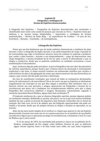 104
Gabriel Dellane – A Alma é Imortal
Capítulo III
Fotografias e moldagens de
formas de Espíritos desencarnados
A fotografia dos Espíritos. – Fotografias de Espíritos desconhecidos dos assistentes e
identificados mais tarde como sendo de pessoas que viveram na Terra. – Espíritos vistos por
médiuns e ao mesmo tempo fotografados. – Impressões e moldagens de formas
materializadas. – História de Katie King. – As experiências de Crookes. – O caso da Sra.
Livermore. – Resumo. – Conclusão. – As conseqüências.
A fotografia dos Espíritos
Vimos que um dos fenômenos que de modo autêntico demonstram a existência da alma
durante a vida é a fotografia do duplo, durante a sua saída temporária do corpo. A grande lei
de continuidade, que rege os fenômenos naturais, havia de conduzir os espíritas a ponderar
que, sendo a alma humana – durante o seu desprendimento – capaz de impressionar uma
chapa fotográfica, a mesma faculdade há de ela ter após a morte. É efetivamente o que se
chegou a comprovar, desde que se puderam estabelecer as condições necessárias a essas
manifestações transcendentes.
Aqui, nenhuma objeção pode prevalecer. A prova fotográfica tem um valor documentário
de extrema importância, porque mostra que a famosa teoria da alucinação é notoriamente
inaplicável a tais fatos. A chapa sensível constitui um testemunho científico que certifica a
sobrevivência da alma à desagregação do corpo; que atesta conservar ela uma forma física no
espaço e que a morte não lhe pode acarretar a destruição.
Em face de semelhantes resultados, que restará de todas as costumeiras declamações
acerca do sobrenatural e do maravilhoso? Há-se de convir em que os Espíritos se obstinaram
singularmente em contrapor-se aos que lhes negam a existência. Não satisfeitos com o se
fazerem visíveis aos seus parentes e amigos, apareceram em fotografias e forçoso foi se
reconhecesse que dessa vez o fenômeno era verdadeiramente objetivo, pois que a chapa
fotográfica lhes conservava indelével a imagem. Resumamos sumariamente, segundo o
eminente naturalista Russel Wallace, alguns fatos bem verificados.clii
“A 14 de março de 1874, fui convidado pela primeira e única vez ao gabinete do Sr.
Hudson, acompanhado da Sra. Guppy, como médium. Contava eu que, se obtivesse
algum retrato espírita, fosse o de meu irmão mais velho, em cujo nome freqüentes
É freqüente zombarem do a que se chamou fotografias espíritas, porque algumas podem
ser facilmente imitadas. Refletindo-se, porém, um pouco, ver-se-á que essa mesma facilidade
também faz que a gente se precate da impostura, pois bastante conhecidos são os meios de
imitação. Em todo caso, ter-se-á de admitir que um fotógrafo experimentado não pode ser
iludido a tal ponto, desde que ele próprio forneça as chapas e fiscalize as operações, ou as
execute.
Aliás, há um meio muito simples de se verificar se a figura que aparece é a de um Espírito
desencarnado. Consiste esse meio em ver se a pessoa que posa ou os membros da sua família
reconhecem a figura que se apresenta na chapa. Se reconhecerem, o fenômeno é real. É o caso
de Wallace, que o narra assim:
 