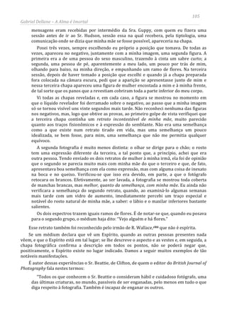 105
Gabriel Dellane – A Alma é Imortal
mensagens eram recebidas por intermédio da Sra. Guppy, com quem eu fizera uma
sessão antes de ir ao Sr. Hudson, sessão essa na qual recebera, pela tiptologia, uma
comunicação onde se dizia que minha mãe se fosse possível, apareceria na chapa.
Posei três vezes, sempre escolhendo eu próprio a posição que tomava. De todas as
vezes, apareceu no negativo, juntamente com a minha imagem, uma segunda figura. A
primeira era a de uma pessoa do sexo masculino, trazendo à cinta um sabre curto; a
segunda, uma pessoa de pé, aparentemente a meu lado, um pouco por trás de mim,
olhando para baixo, na minha direção, e empunhando um ramo de flores. Na terceira
sessão, depois de haver tomado a posição que escolhi e quando já a chapa preparada
fora colocada na câmara escura, pedi que a aparição se apresentasse junto de mim e
nessa terceira chapa apareceu uma figura de mulher encostada a mim e à minha frente,
de tal sorte que os panos que a revestiam cobriram toda a parte inferior do meu corpo.
Vi todas as chapas reveladas e, em cada caso, a figura se mostrou no momento em
que o líquido revelador foi derramado sobre o negativo, ao passo que a minha imagem
só se tornou visível uns vinte segundos mais tarde. Não reconheci nenhuma das figuras
nos negativos, mas, logo que obtive as provas, ao primeiro golpe de vista verifiquei que
a terceira chapa continha um retrato incontestável de minha mãe, muito parecido
quanto aos traços fisionômicos e à expressão do semblante. Não era uma semelhança
como a que existe num retrato tirado em vida, mas uma semelhança um pouco
idealizada, se bem fosse, para mim, uma semelhança que não me permitia qualquer
equívoco.
A segunda fotografia é muito menos distinta: o olhar se dirige para o chão; o rosto
tem uma expressão diferente da terceira, a tal ponto que, a princípio, achei que era
outra pessoa. Tendo enviado os dois retratos de mulher à minha irmã, ela foi de opinião
que o segundo se parecia muito mais com minha mãe do que o terceiro e que, de fato,
apresentava boa semelhança com ela como expressão, mas com alguma coisa de inexato
na boca e no queixo. Verificou-se que isso era devido, em parte, a que o fotógrafo
retocara os brancos. Efetivamente, ao ser lavada, a fotografia se mostrou toda coberta
de manchas brancas, mas melhor, quanto da semelhança, com minha mãe. Eu ainda não
verificara a semelhança do segundo retrato, quando, ao examiná-lo algumas semanas
mais tarde com um vidro de aumento, imediatamente percebi um traço especial e
notável do rosto natural de minha mãe, a saber: o lábio e o maxilar inferiores bastante
salientes.
Os dois espectros trazem iguais ramos de flores. É de notar-se que, quando eu posava
para o segundo grupo, o médium haja dito: “Vejo alguém e há flores.”
Esse retrato também foi reconhecido pelo irmão de R. Wallace,cliii que não é espírita.
Se um médium declara que vê um Espírito, quando as outras pessoas presentes nada
vêem, e que o Espírito está em tal lugar; se lhe descreve o aspecto e as vestes e, em seguida, a
chapa fotográfica confirma a descrição em todos os pontos, não se poderá negar que,
positivamente, o Espírito existe no lugar indicado. Damos a seguir muitos exemplos de tão
notáveis manifestações.
É autor dessas experiências o Sr. Beattie, de Clifton, de quem o editor do British Journal of
Photography fala nestes termos:
“Todos os que conhecem o Sr. Beattie o consideram hábil e cuidadoso fotógrafo, uma
das últimas criaturas, no mundo, passíveis de ser enganadas, pelo menos em tudo o que
diga respeito à fotografia. Também é incapaz de enganar os outros.
 