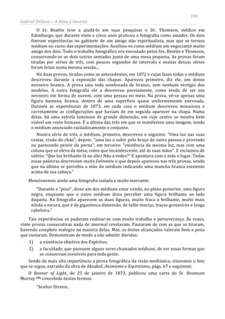 106
Gabriel Dellane – A Alma é Imortal
O Sr. Beattie teve a ajudá-lo em suas pesquisas o Dr. Thomson, médico em
Edimburgo, que durante vinte e cinco anos praticou a fotografia como amador. Os dois
fizeram experiências no gabinete de um amigo não espiritualista, mas que se tornou
médium no curso das experimentações. Auxiliou-os como médium um negociante muito
amigo dos dois. Todo o trabalho fotográfico era executado pelos Srs. Beattie e Thomson,
conservando-se os dois outros sentados junto de uma mesa pequena. As provas foram
tiradas por séries de três, com poucos segundos de intervalo e muitas dessas séries
foram feitas numa mesma sessão...
Há duas provas, tiradas como as antecedentes, em 1872 e cujas fases todas o médium
descreveu durante a exposição das chapas. Apareceu primeiro, diz ele, um denso
nevoeiro branco. A prova saiu toda sombreada de branco, sem nenhum vestígio dos
modelos. A outra fotografia ele a descreveu previamente, como tendo de ser um
nevoeiro em forma de nuvem, com uma pessoa no meio. Na prova, vê-se apenas uma
figura humana, branca, dentro de uma superfície quase uniformemente enevoada.
Durante as experiências de 1873, em cada caso o médium descreveu minuciosa e
corretamente as configurações que haviam de em seguida aparecer na chapa. Numa
delas, há uma estrela luminosa de grande dimensão, em cujo centro se mostra bem
visível um rosto humano. É a última das três em que se manifestou uma imagem, tendo
o médium anunciado cuidadosamente o conjunto.
Noutra série de três, o médium, primeiro, descreveu o seguinte: “Uma luz nas suas
costas, vinda do chão”; depois: “uma luz a subir pelo braço de outra pessoa e provindo
ou parecendo provir da perna”; em terceiro: “existência da mesma luz, mas com uma
coluna que se eleva da mesa, como que incandescente, até às suas mãos”. E exclamou de
súbito: “Que luz brilhante lá no alto! Não a vedes?” E apontava com a mão o lugar. Todas
essas palavras descreviam muito fielmente o que depois apareceu nas três provas, sendo
que na última se percebia a mão do médium indicando uma mancha branca existente
acima da sua cabeça.”
Mencionemos ainda uma fotografia isolada e muito marcante.
“Durante a “pose”, disse um dos médiuns estar vendo, no plano posterior, uma figura
negra, enquanto que o outro médium dizia perceber uma figura brilhante ao lado
daquela. Na fotografia aparecem as duas figuras, muito fraca a brilhante, muito mais
nítida a escura, que é de gigantesca dimensão, de talhe maciço, traços grosseiros e longa
cabeleira.”
Tais experiências só puderam realizar-se com muito trabalho e perseverança. Às vezes,
vinte provas consecutivas nada de anormal revelavam. Passaram de cem as que se tiraram,
havendo completo malogro na maioria delas. Mas, os êxitos alcançados valeram bem a pena
que custaram. Demonstram de modo a não admitir dúvidas:
1) a existência objetiva dos Espíritos;
2) a faculdade, que possuem alguns seres chamados médiuns, de ver essas formas que
se conservam invisíveis para toda gente.
Sendo da mais alta importância a prova fotográfica da visão mediúnica, citaremos o fato
que se segue, extraído da obra de Aksakof, Animismo e Espiritismo, págs. 67 e seguintes:
O Banner of Light, de 25 de janeiro de 1873, publicou uma carta do Sr. Bromson
Murray cliv concebida nestes termos:
“Senhor Diretor,
 