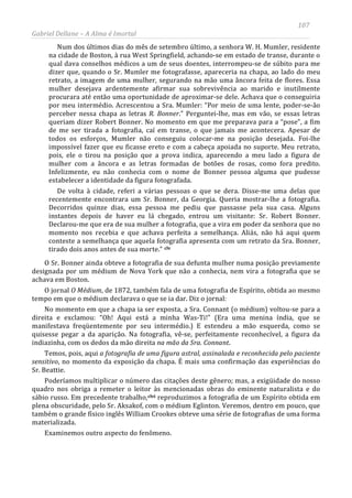 107
Gabriel Dellane – A Alma é Imortal
Num dos últimos dias do mês de setembro último, a senhora W. H. Mumler, residente
na cidade de Boston, à rua West Springfield, achando-se em estado de transe, durante o
qual dava conselhos médicos a um de seus doentes, interrompeu-se de súbito para me
dizer que, quando o Sr. Mumler me fotografasse, apareceria na chapa, ao lado do meu
retrato, a imagem de uma mulher, segurando na mão uma âncora feita de flores. Essa
mulher desejava ardentemente afirmar sua sobrevivência ao marido e inutilmente
procurara até então uma oportunidade de aproximar-se dele. Achava que o conseguiria
por meu intermédio. Acrescentou a Sra. Mumler: “Por meio de uma lente, poder-se-ão
perceber nessa chapa as letras R. Bonner.” Perguntei-lhe, mas em vão, se essas letras
queriam dizer Robert Bonner. No momento em que me preparava para a “pose”, a fim
de me ser tirada a fotografia, caí em transe, o que jamais me acontecera. Apesar de
todos os esforços, Mumler não conseguiu colocar-me na posição desejada. Foi-lhe
impossível fazer que eu ficasse ereto e com a cabeça apoiada no suporte. Meu retrato,
pois, ele o tirou na posição que a prova indica, aparecendo a meu lado a figura de
mulher com a âncora e as letras formadas de botões de rosas, como fora predito.
Infelizmente, eu não conhecia com o nome de Bonner pessoa alguma que pudesse
estabelecer a identidade da figura fotografada.
De volta à cidade, referi a várias pessoas o que se dera. Disse-me uma delas que
recentemente encontrara um Sr. Bonner, da Georgia. Queria mostrar-lhe a fotografia.
Decorridos quinze dias, essa pessoa me pediu que passasse pela sua casa. Alguns
instantes depois de haver eu lá chegado, entrou um visitante: Sr. Robert Bonner.
Declarou-me que era de sua mulher a fotografia, que a vira em poder da senhora que no
momento nos recebia e que achava perfeita a semelhança. Aliás, não há aqui quem
conteste a semelhança que aquela fotografia apresenta com um retrato da Sra. Bonner,
tirado dois anos antes de sua morte.” clv
O Sr. Bonner ainda obteve a fotografia de sua defunta mulher numa posição previamente
designada por um médium de Nova York que não a conhecia, nem vira a fotografia que se
achava em Boston.
O jornal O Médium, de 1872, também fala de uma fotografia de Espírito, obtida ao mesmo
tempo em que o médium declarava o que se ia dar. Diz o jornal:
No momento em que a chapa ia ser exposta, a Sra. Connant (o médium) voltou-se para a
direita e exclamou: “Oh! Aqui está a minha Was-Ti!” (Era uma menina índia, que se
manifestava freqüentemente por seu intermédio.) E estendeu a mão esquerda, como se
quisesse pegar a da aparição. Na fotografia, vê-se, perfeitamente reconhecível, a figura da
indiazinha, com os dedos da mão direita na mão da Sra. Connant.
Temos, pois, aqui a fotografia de uma figura astral, assinalada e reconhecida pelo paciente
sensitivo, no momento da exposição da chapa. É mais uma confirmação das experiências do
Sr. Beattie.
Poderíamos multiplicar o número das citações deste gênero; mas, a exigüidade do nosso
quadro nos obriga a remeter o leitor às mencionadas obras do eminente naturalista e do
sábio russo. Em precedente trabalho,clvi reproduzimos a fotografia de um Espírito obtida em
plena obscuridade, pelo Sr. Aksakof, com o médium Eglinton. Veremos, dentro em pouco, que
também o grande físico inglês William Crookes obteve uma série de fotografias de uma forma
materializada.
Examinemos outro aspecto do fenômeno.
 