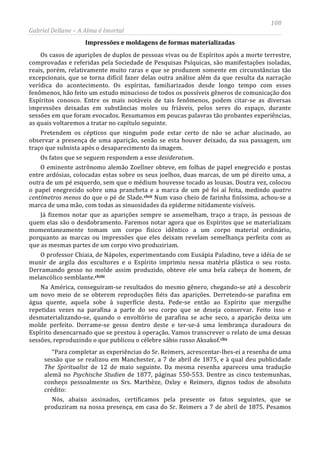 108
Gabriel Dellane – A Alma é Imortal
Impressões e moldagens de formas materializadas
Os casos de aparições de duplos de pessoas vivas ou de Espíritos após a morte terrestre,
comprovadas e referidas pela Sociedade de Pesquisas Psíquicas, são manifestações isoladas,
reais, porém, relativamente muito raras e que se produzem somente em circunstâncias tão
excepcionais, que se torna difícil fazer delas outra análise além da que resulta da narração
verídica do acontecimento. Os espíritas, familiarizados desde longo tempo com esses
fenômenos, hão feito um estudo minucioso de todos os possíveis gêneros de comunicação dos
Espíritos conosco. Entre os mais notáveis de tais fenômenos, podem citar-se as diversas
impressões deixadas em substâncias moles ou friáveis, pelos seres do espaço, durante
sessões em que foram evocados. Resumamos em poucas palavras tão probantes experiências,
as quais voltaremos a tratar no capítulo seguinte.
Pretendem os cépticos que ninguém pode estar certo de não se achar alucinado, ao
observar a presença de uma aparição, senão se esta houver deixado, da sua passagem, um
traço que subsista após o desaparecimento da imagem.
Os fatos que se seguem respondem a esse desideratum.
O eminente astrônomo alemão Zoellner obteve, em folhas de papel enegrecido e postas
entre ardósias, colocadas estas sobre os seus joelhos, duas marcas, de um pé direito uma, a
outra de um pé esquerdo, sem que o médium houvesse tocado as lousas. Doutra vez, colocou
o papel enegrecido sobre uma prancheta e a marca de um pé foi aí feita, medindo quatro
centímetros menos do que o pé de Slade.clvii
clviii
Num vaso cheio de farinha finíssima, achou-se a
marca de uma mão, com todas as sinuosidades da epiderme nitidamente visíveis.
Já fizemos notar que as aparições sempre se assemelham, traço a traço, às pessoas de
quem elas são o desdobramento. Faremos notar agora que os Espíritos que se materializam
momentaneamente tomam um corpo físico idêntico a um corpo material ordinário,
porquanto as marcas ou impressões que eles deixam revelam semelhança perfeita com as
que as mesmas partes de um corpo vivo produziriam.
O professor Chiaia, de Nápoles, experimentando com Eusápia Paladino, teve a idéia de se
munir de argila dos escultores e o Espírito imprimiu nessa matéria plástica o seu rosto.
Derramando gesso no molde assim produzido, obteve ele uma bela cabeça de homem, de
melancólico semblante.
Na América, conseguiram-se resultados do mesmo gênero, chegando-se até a descobrir
um novo meio de se obterem reproduções fiéis das aparições. Derretendo-se parafina em
água quente, aquela sobe à superfície desta. Pede-se então ao Espírito que mergulhe
repetidas vezes na parafina a parte do seu corpo que se deseja conservar. Feito isso e
desmaterializando-se, quando o envoltório de parafina se ache seco, a aparição deixa um
molde perfeito. Derrame-se gesso dentro deste e ter-se-á uma lembrança duradoura do
Espírito desencarnado que se prestou à operação. Vamos transcrever o relato de uma dessas
sessões, reproduzindo o que publicou o célebre sábio russo Aksakof.clix
Nós, abaixo assinados, certificamos pela presente os fatos seguintes, que se
produziram na nossa presença, em casa do Sr. Reimers a 7 de abril de 1875. Pesamos
“Para completar as experiências do Sr. Reimers, acrescentar-lhes-ei a resenha de uma
sessão que se realizou em Manchester, a 7 de abril de 1875, e à qual deu publicidade
The Spiritualist de 12 de maio seguinte. Da mesma resenha apareceu uma tradução
alemã no Psychische Studien de 1877, páginas 550-553. Dentre as cinco testemunhas,
conheço pessoalmente os Srs. Marthèze, Oxley e Reimers, dignos todos de absoluto
crédito:
 