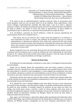 110
Gabriel Dellane – A Alma é Imortal
Assinados: J. N. Tiedman Marthèze, Palmeira Square, Brington.
– Christian Reimers, 2, Ducie Avenue, Oxford Road, Manchester.
– William Oxley, 65, Burwen Road, Manchester. – Thomas
Gaskell, 69, Oldham Road, Manchester. – Henry Marsh,
Birch Cottage, Fairy lane, Bury new-road Manchester.”
É de notar-se que os experimentadores espíritas tomaram todas as precauções para
evitar qualquer causa de erro, da parte deles ou da do médium. Essas experiências, como
outras análogas, freqüentemente repetidas hão dado lugar a que já se eleve a algumas
centenas o número de moldes reproduzindo partes diversas das materializações de Espíritos
de todas as idades e de ambos os sexos. Em todas as experiências, as peças obtidas se
assemelham às que se obteriam, se a operação fosse praticada em corpos de vivos.
O Sr. de Bodisco, camareiro do czar,clx
História de Katie King
publicou o relato de curiosas experiências de
materialização, feitas com o médium Srta. K...
“Não hesito, diz ele, em declarar que o corpo astral (ou psíquico) é, na natureza, o
mais importante de todos os corpos, sem embargo da pertinácia com que as ciências
experimentais se obstinam em ignorá-lo. Esse corpo tem a governá-lo leis cujo estudo
lançará luz em muitos corações, que desejam ser consolados por uma prova real da vida
futura. Ele constitui a única parte imperecível do corpo humano. É o zoo-éter, ou matéria
primordial, ou força vital.”
Quatro fotografias tirou ele, mostrando diversas fases da materialização, desde a em que
a aparição astral ou psíquica cerca o corpo do médium, até a da condensação de uma forma,
da qual se vê a cabeça, parecendo envolto numa espécie de gaze o resto do corpo. Ao lado da
forma, percebe-se o corpo do médium, em letargia, na poltrona.
Os fenômenos de materialização constituem as mais altas e irrefragáveis demonstrações
da imortalidade.
Surgir um ser defunto diante dos espectadores com uma forma corpórea, conversar,
caminhar, escrever e desaparecer, quer instantaneamente, quer gradativamente, sob as vistas
dos observadores, é decerto o mais empolgante e o mais singular dos espetáculos. Isso, para
um incrédulo, ultrapassa os limites da verossimilhança e provas físicas irrefutáveis se fazem
necessárias, para que o fenômeno não seja lançado à conta de fraude ou de alucinação.
Felizmente, porém, bom número existe de observações, relatadas por homens imparciais
e, ainda, dotados da isenção e da competência indispensáveis a dar a tais experiências o apoio
da autoridade de que eles desfrutam.
O Sr. Aksakof fez com o médium Eglinton uma série delas, em que as mais minuciosas
precauções foram tomadas, o que lhe facultou chegar a resultados absolutamente inatacáveis,
do ponto de vista científico. O avultado número de matérias de que temos de tratar nos
obriga, com muito pesar nosso, a remeter o leitor às obras originais onde esses casos se
encontram longamente expostos. Serão consultadas com proveito: Animismo e Espiritismo, de
Aksakof; Ensaio de Espiritismo Científico, de Metzger; Depois da morte, de Léon Denis, e
Psiquismo Experimental, de Erny.
Aqui, agora, nos limitaremos a apresentar alguns dados geralmente desconhecidos sobre
a célebre Katie King, cuja existência foi posta fora de dúvida pelos trabalhos, que se tornaram
clássicos, de William Crookes, consignados em seu livro: Pesquisas experimentais sobre o
 