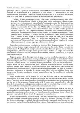 113
Gabriel Dellane – A Alma é Imortal
presença. A Sra. d’Espérance, outro médium célebre,clxiii
A partir desse momento, organizaram-se “controles” muito severos e, somente depois de
os terem estudado com todo o rigor possível, foi que o Sr. Benjamin Coleman, o Dr. Gully e o
Dr. Sexton proclamaram a realidade daquelas manifestações transcendentes. Tiraram-se à luz
do magnésio muitas fotografias de Katie King, estando ela completamente materializada, de
resolveu não mais cair em transe
durante as manifestações e o conseguiu, o que mostra a independência da sua
individualidade psíquica no curso das aludidas manifestações. O Sr. Harrison, em sessões
ulteriores, pôde apreciar o desenvolvimento do fenômeno e o descreveu assim:
“A figura de Katie nos apareceu com a cabeça toda envolta num pano branco, a fim,
disse ela, “de impedir que o fluido se dispersasse muito rapidamente”. Declarou que
apenas o seu rosto se achava materializado. Todos puderam ver-lhe distintamente os
traços do semblante. Notamos que tinha fechados os olhos. Mostrava-se durante meio
minuto e desaparecia. Depois, disse-me: “Willie, olha como sorrio; vê como falo.” E
exclamou: “Cook, aumenta a luz.” Imediatamente isso foi feito e todos puderam
observar a figura de Katie King brilhantemente iluminada. Tinha uma fisionomia jovem,
linda, jovial, olhos vivos um tanto maliciosos. Sua tez já não era mate e imprecisa, como
da sua primeira aparição, a 22 de abril, porque, explicava ela: “já sei melhor como devo
fazer.” Quando a sua figura se apresentou em plena luz, suas faces pareciam
naturalmente coloridas. Todos os assistentes exclamaram: “Vemos-te agora
perfeitamente.” Katie manifestou a sua alegria, estendendo o braço para fora da cortina
e batendo na parede com um leque que achara ao seu alcance.”
As sessões continuaram com bom êxito. As forças de Katie King aumentaram de mais em
mais; porém, durante longo tempo, ela só consentiu uma luz muito fraca, enquanto se
materializava. A cabeça trazia sempre envolta em véus brancos, porque não a formava
completamente, a fim de empregar menor quantidade de fluido e não fatigar a médium. Ao
cabo de bom número de sessões, conseguiu mostrar-se em plena luz, com o rosto, os braços e
as mãos descobertos.
Naquela época, a Srta. Cook permanecia quase sempre acordada, enquanto se achava
presente o Espírito. Algumas vezes, porém, quando fazia mau tempo, ou eram desfavoráveis
outras condições, a mocinha adormecia sob a influência espírita, o que aumentava o poder da
médium e obstava a que a sua atividade mental perturbasse a ação das forças magnéticas.
Depois, Katie não mais apareceu sem que a médium estivesse em transe. Realizaram-se
algumas sessões para a aparição de outros Espíritos; mas, essas sessões tiveram que ser
efetuadas com muito pouca luz e foram menos perfeitas do que as em que Katie se mostrava.
Contudo, verificou-se a aparição de figuras conhecidas, cuja autenticidade ficou bem
comprovada. Apreciaremos daqui a pouco o testemunho da Sra. Florence Marryat, conhecida
escritora.
Numa sessão feita a 20 de janeiro de 1873, em Hackney, sua face se transformou,
tornando-se, de branca, negra, em poucos segundos, fato que depois se reproduziu muitas
vezes. Para mostrar que suas mãos não eram movidas mecanicamente, ela fez uma costura na
cortina que se havia rasgado. Noutra sessão, a 12 de março e no mesmo local, as mãos da
Srta. Cook foram atadas, sendo postos selos de cera sobre os nós. Katie King se mostrou então
a certa distância, à frente da cortina, com as mãos inteiramente livres.
Como se vê, só ao fim de longas experiências, a princípio imperfeitas e que com a
continuação foram melhorando, o Espírito Katie King alcançou o desenvolvimento que lhe
possibilitou manifestar-se livremente, em plena luz, sob forma humana, fora e à frente do
gabinete escuro, diante de um círculo de espectadores maravilhados.
 