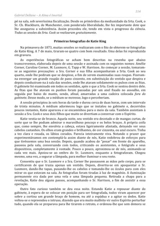 114
Gabriel Dellane – A Alma é Imortal
pé na sala, sob severíssima fiscalização. Desde os primórdios da mediunidade da Srta. Cook, o
Sr. Ch. Blackburn, de Manchester, com ponderada liberalidade, lhe fez importante dote que
lhe assegurou a subsistência. Assim procedeu ele, tendo em vista o progresso da ciência.
Todas as sessões da Srta. Cook se realizaram gratuitamente.
Primeiras fotografias de Katie King
Na primavera de 1873, muitas sessões se realizaram com o fito de obterem-se fotografias
de Katie King. A 7 de maio, tiraram-se quatro com bom resultado. Uma delas foi reproduzida
em gravura.
As experiências fotográficas se acham bem descritas na resenha que abaixo
transcrevemos, elaborada depois de uma sessão e assinada com os seguintes nomes: Amélie
Corner, Caroline Corner, M. Luxmore, G. Tapp e W. Harrison. Ao começar a sessão, tomaram-
se as seguintes precauções: a Sra. Corner e sua filha acompanharam a Srta. Cook ao seu
quarto, onde lhe pediram que se despisse, a fim de serem examinadas suas roupas. Fizeram-
na envergar um grande roupão de pano cinzento, em substituição do vestido que despira e
depois conduziram-na à sala das sessões, onde lhe ataram solidamente os pulsos com as fitas.
O gabinete foi examinado em todos os sentidos, após o que a Srta. Cook se sentou dentro dele.
As fitas que lhe atavam os punhos foram passadas por um anel fixado no assoalho, em
seguida por baixo do manto, sendo, afinal, amarradas a uma cadeira colocada fora do
gabinete. Desse modo, se a médium se movesse, logo o perceberiam.
A sessão principiou às seis horas da tarde e durou cerca de duas horas, com um intervalo
de trinta minutos. A médium adormeceu logo que se instalou no gabinete e, decorridos
poucos instantes, Katie apareceu e se encaminhou para o meio da sala. Também assistiam à
sessão a Sra. Cook e seus dois filhos que muito se divertiam a conversar com o Espírito.
Katie vestia-se de branco. Aquela noite, seu vestido era decotado e de mangas curtas, de
sorte que se lhe podiam admirar o maravilhoso pescoço e os belos braços. A própria coifa
que, como sempre, lhe envolvia a cabeça, estava ligeiramente afastada, deixando ver seus
cabelos castanhos. Os olhos eram grandes e brilhantes, de cor cinzenta, ou azul escuro. Tinha
a tez clara e rosada, os lábios corados. Parecia inteiramente viva. Notando o prazer que
experimentávamos em contemplá-la assim diante de nós, Katie redobrou de esforços para
que tivéssemos uma boa sessão. Depois, quando acabou de “posar” em frente do aparelho,
passeou pela sala, conversando com todos, criticando os assistentes, o fotógrafo e seus
dispositivos, completamente à vontade. Pouco a pouco, aproximou-se de nós, animando-se
cada vez mais. Apoiou-se ao ombro do Sr. Luxmore, enquanto a fotografavam. Chegou
mesmo, uma vez, a segurar a lâmpada, para melhor iluminar o seu rosto.
Consentiu que o Sr. Luxmore e a Sra. Corner lhe passassem as mãos pelo corpo, para se
certificarem de que trazia apenas um vestido. Depois, divertiu-se em apoquentar o Sr.
Luxmore, dando-lhe tapas, puxando-lhe os cabelos e tomando-lhe os óculos para com eles
mirar os que estavam na sala. As fotografias foram tiradas à luz de magnésio. A iluminação
permanente era dada por uma vela e uma lâmpada pequena. Retirada a chapa para a
revelação, Katie deu alguns passos, acompanhando o Sr. Harrison, a fim de assistir a essa
operação.
Outro fato curioso também se deu essa noite. Estando Katie a repousar diante do
gabinete, à espera de se colocar em posição para ser fotografada, todos viram aparecer por
sobre a cortina um grande braço de homem, nu até a espádua e a agitar os dedos. Katie
voltou-se e repreendeu o intruso, dizendo que era muito malfeito vir outro Espírito perturbar
tudo, quando ela se preparava para lhe tirarem o retrato, e ordenou-lhe que sem demora se
 