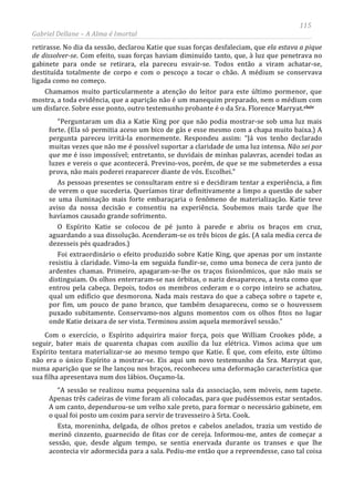 115
Gabriel Dellane – A Alma é Imortal
retirasse. No dia da sessão, declarou Katie que suas forças desfaleciam, que ela estava a pique
de dissolver-se. Com efeito, suas forças haviam diminuído tanto, que, à luz que penetrava no
gabinete para onde se retirara, ela pareceu esvair-se. Todos então a viram achatar-se,
destituída totalmente de corpo e com o pescoço a tocar o chão. A médium se conservava
ligada como no começo.
Chamamos muito particularmente a atenção do leitor para este último pormenor, que
mostra, a toda evidência, que a aparição não é um manequim preparado, nem o médium com
um disfarce. Sobre esse ponto, outro testemunho probante é o da Sra. Florence Marryat.clxiv
Esta, moreninha, delgada, de olhos pretos e cabelos anelados, trazia um vestido de
merinó cinzento, guarnecido de fitas cor de cereja. Informou-me, antes de começar a
sessão, que, desde algum tempo, se sentia enervada durante os transes e que lhe
acontecia vir adormecida para a sala. Pediu-me então que a repreendesse, caso tal coisa
“Perguntaram um dia a Katie King por que não podia mostrar-se sob uma luz mais
forte. (Ela só permitia aceso um bico de gás e esse mesmo com a chapa muito baixa.) A
pergunta pareceu irritá-la enormemente. Respondeu assim: “Já vos tenho declarado
muitas vezes que não me é possível suportar a claridade de uma luz intensa. Não sei por
que me é isso impossível; entretanto, se duvidais de minhas palavras, acendei todas as
luzes e vereis o que acontecerá. Previno-vos, porém, de que se me submeterdes a essa
prova, não mais poderei reaparecer diante de vós. Escolhei.”
As pessoas presentes se consultaram entre si e decidiram tentar a experiência, a fim
de verem o que sucederia. Queríamos tirar definitivamente a limpo a questão de saber
se uma iluminação mais forte embaraçaria o fenômeno de materialização. Katie teve
aviso da nossa decisão e consentiu na experiência. Soubemos mais tarde que lhe
havíamos causado grande sofrimento.
O Espírito Katie se colocou de pé junto à parede e abriu os braços em cruz,
aguardando a sua dissolução. Acenderam-se os três bicos de gás. (A sala media cerca de
dezesseis pés quadrados.)
Foi extraordinário o efeito produzido sobre Katie King, que apenas por um instante
resistiu à claridade. Vimo-la em seguida fundir-se, como uma boneca de cera junto de
ardentes chamas. Primeiro, apagaram-se-lhe os traços fisionômicos, que não mais se
distinguiam. Os olhos enterraram-se nas órbitas, o nariz desapareceu, a testa como que
entrou pela cabeça. Depois, todos os membros cederam e o corpo inteiro se achatou,
qual um edifício que desmorona. Nada mais restava do que a cabeça sobre o tapete e,
por fim, um pouco de pano branco, que também desapareceu, como se o houvessem
puxado subitamente. Conservamo-nos alguns momentos com os olhos fitos no lugar
onde Katie deixara de ser vista. Terminou assim aquela memorável sessão.”
Com o exercício, o Espírito adquirira maior força, pois que William Crookes pôde, a
seguir, bater mais de quarenta chapas com auxílio da luz elétrica. Vimos acima que um
Espírito tentara materializar-se ao mesmo tempo que Katie. É que, com efeito, este último
não era o único Espírito a mostrar-se. Eis aqui um novo testemunho da Sra. Marryat que,
numa aparição que se lhe lançou nos braços, reconheceu uma deformação característica que
sua filha apresentava num dos lábios. Ouçamo-la.
“A sessão se realizou numa pequenina sala da associação, sem móveis, nem tapete.
Apenas três cadeiras de vime foram ali colocadas, para que pudéssemos estar sentados.
A um canto, dependurou-se um velho xale preto, para formar o necessário gabinete, em
o qual foi posto um coxim para servir de travesseiro à Srta. Cook.
 