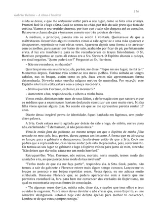 116
Gabriel Dellane – A Alma é Imortal
ainda se desse, e que lhe ordenasse voltar para o seu lugar, como se fora uma criança.
Prometi fazê-lo e logo a Srta. Cook se sentou no chão, por trás do xale preto que fazia de
cortina. Víamos o seu vestido cinzento, por isso que o xale não chegava até ao assoalho.
Baixou-se a chama do gás e tomamos assento nas três cadeiras de vime.
A médium, a princípio, parecia não se sentir à vontade. Queixava-se de que a
maltratavam. Decorridos alguns instantes vimos o xale agitar-se e uma mão aparecer e
desaparecer, repetindo-se isso várias vezes. Apareceu depois uma forma a se arrastar
com os joelhos, para passar por baixo do xale, acabando por ficar de pé, perfeitamente
ereta. A luz era insuficiente para se lhe reconhecerem os traços fisionômicos. O Sr.
Harrison perguntou se quem ali estava era a Sra. Stewart. O Espírito abanou a cabeça,
em sinal negativo. “Quem poderá ser?” Perguntei ao Sr. Harrison.
– Não me reconhece, minha mãe?
Quis lançar-me em seus braços; ela, porém, me disse: “Fique no seu lugar; irei lá ter.”
Momentos depois, Florence veio sentar-se nos meus joelhos. Tinha soltado os longos
cabelos, nus os braços, assim como os pés. Suas vestes não apresentavam forma
determinada. Dir-se-ia estar envolta nalguns metros de musselina. Por exceção esse
Espírito não trazia coifa, estava com a cabeça descoberta.
– Minha querida Florence, exclamei, és mesmo tu?
– Aumentem a luz, respondeu ela, e olhem a minha boca.
Vimos então, distintamente, num de seus lábios, a deformação com que nascera e que
os médicos que a examinaram haviam declarado constituir um caso muito raro. Minha
filha viveu apenas alguns dias. Na sessão em que se me apresentou parecia contar 17
anos.
Diante dessa inegável prova de identidade, fiquei banhada em lágrimas, sem poder
dizer palavra.
A Srta. Cook estava muito agitada por detrás do xale e logo, de súbito, correu para
nós, exclamando: “É demasiado, já não posso mais.”
Vimo-la então fora do gabinete, ao mesmo tempo em que o Espírito de minha filha
sentado no meu colo. Isso, porém, durou apenas um instante. A forma que eu abraçava
se lançou para o gabinete e desapareceu. Lembrei-me então de que a Srta. Cook me
pedira que a repreendesse, caso viesse andar pela sala. Repreendi-a, pois, severamente.
Ela tornou ao seu lugar no gabinete e logo o Espírito voltou para junto de mim, dizendo:
“Não deixes que ela volte; causa-me um medo horrível.”
Retruquei-lhe: “Mas, Florence, nós outros, mortais, neste mundo, temos medo das
aparições e tu, ao que parece, tens medo da tua médium!”
“Tenho medo de que ela me faça partir”, respondeu ela. A Srta. Cook, porém, não
tornou a sair do gabinete e Florence esteve mais algum tempo conosco. Lançou-me os
braços ao pescoço e me beijou repetidas vezes. Nessa época, eu me achava muito
atribulada. Disse-me Florence que, se pudera aparecer-me com a marca que me
permitira reconhecê-la, fora para bem me convencer das verdades do Espiritismo, no
qual eu encontraria copiosas fontes de consolação.
– “Tu algumas vezes duvidas, minha mãe, disse ela, e supões que teus olhos e teus
ouvidos te enganam. Nunca mais deves duvidar e não creias que, como Espírito, eu me
conserve desfigurada. Retomei hoje este defeito apenas para melhor te convencer.
Lembra-te de que estou sempre contigo.”
 