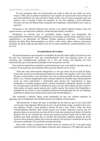 117
Gabriel Dellane – A Alma é Imortal
Eu não conseguia falar, tão emocionada me sentia à idéia de que tinha em meus
braços a filha que eu própria depositara num esquife, de que ela não estava morta, de
que presentemente era uma mocinha. Fiquei muda, com os braços passados pela sua
cintura, com o coração a bater de encontro ao seu. Em seguida, a força diminuiu.
Florence me deu um último beijo, deixando-me estupefata e maravilhada com o que se
passara.”
Acrescenta a Sra. Florence Marryat que tornou a ver aquele Espírito muitas vezes, em
outras sessões e com diferentes médiuns, recebendo dele ótimos conselhos.
Facilmente se concebe que os incrédulos hajam negado com obstinação tão
extraordinários fenômenos. Calorosas polêmicas se travaram, mesmo entre espíritas, e só as
experiências e as afirmações de William Crookes puderam confirmar a autenticidade
absoluta de Katie King. Recomendamos ao leitor a obra desse sábio; todavia, precisamos
assinalar, de modo especial, que Katie é um ser em tudo semelhante, anatomicamente, a um
ser vivo.
As experiências de Crookes
São particularmente interessantes os trabalhos do grande sábio inglês, do ponto de vista
em que nos colocamos,clxv
Uma noite, contei as pulsações de Katie. Eram em número de 75 e seu pulso batia
regularmente. As da Srta. Cook, alguns instantes após, chegaram a 90, algarismo que lhe
pelo que reproduziremos aqui uma pequena parte da sua
narrativa, tão completamente probante ela é. Ele nos mostra um Espírito tão bem
materializado, que se não poderia distingui-lo de uma pessoa normal.
Essa notável experiência estabelece, pertinentemente, que o perispírito reproduz não só
o exterior de uma pessoa, mas também todas as partes internas do seu corpo.
“Uma das mais interessantes fotografias é a em que estou de pé ao lado de Katie,
tendo esta um pé nu em determinado ponto do assoalho. Em seguida, vesti a Srta. Cook
tal qual o estava Katie e nos colocamos, ela e eu, na mesma posição em que estivéramos
Katie e eu, e fomos fotografados pelas mesmas objetivas, situadas estas absolutamente
como na outra experiência e iluminadas pela mesma luz. Superpostas as duas
fotografias, as minhas imagens numa e noutra coincidem exatamente, quanto ao talhe,
etc.; ao passo que a de Katie se demonstra maior, de uma meia cabeça, do que a da Srta.
Cook, junto de quem aquela parece uma mulher gorda. Em muitas das fotografias, o
tamanho do seu rosto e a sua corpulência diferem essencialmente dos de seu médium,
podendo-se ainda notar muitos outros pontos de dessemelhança...”
Isto responde à objeção, tantas vezes formulada, de que, nas sessões espíritas, as
aparições que se fotografam são desdobramentos do médium. Continuemos.
“Recentemente, vi Katie tão bem, à claridade da luz elétrica, que se me torna fácil
acrescentar mais algumas diferenças às que, em precedente artigo, assinalei entre ela e
seu médium. Tenho a mais absoluta certeza de que a Srta. Cook e Katie são duas
individualidades distintas, pelo menos quanto aos corpos. Pequenas marcas que em
grande número se encontram no rosto da Srta. Cook não existem no de Katie. Os cabelos
daquela são de um castanho tão escuro que parecem pretos! Tenho sob os olhos uma
madeixa que Katie permitiu lhe eu cortasse da luxuriante cabeleira, depois de meter
nesta os meus próprios dedos até ao alto da cabeça e de me haver certificado de que ela
daí nascia realmente. É de um lindo castanho dourado.
 