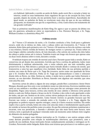 118
Gabriel Dellane – A Alma é Imortal
era habitual. Aplicando o ouvido ao peito de Katie, pude ouvir-lhe o coração a bater no
interior, sendo os seus batimentos mais regulares do que os do coração da Srta. Cook
quando, depois da sessão, ela me permitiu fazer a mesma experiência. Auscultados de
igual modo, os pulmões de Katie se revelaram mais sãos do que os de sua médium,
porquanto, no momento em que fiz a experiência, a Srta. Cook estava em tratamento de
um grande resfriado.”
Tais as primeiras manifestações de Katie King. Eis agora o que se passou da última vez
que ela apareceu, achando-se entre os espectadores a Sra. Florence Marryat, o Sr. Tapp,
William Crookes e a doméstica Mary.clxvi
A última sessão
As 7 horas e 23 minutos da noite, o Sr. Crookes conduziu a Srta. Cook para o gabinete
escuro, onde ela se deitou no chão, com a cabeça sobre um travesseiro. As 7 horas e 28
minutos, Katie falou pela primeira vez e às 7 horas e 30 mostrou-se fora da cortina e em toda
a sua estatura. Estava vestida de branco, de mangas curtas e o pescoço nu. Trazia soltos os
seus longos cabelos castanho-claros, de tom dourado, a lhe caírem em cachos dos dois lados
da cabeça e pelas costas até à cintura. Também trazia um longo véu branco que apenas uma
ou duas vezes abaixou sobre o rosto, durante a sessão.
O médium trajava um vestido de merinó azul-claro. Durante quase toda a sessão, Katie se
conservou em pé diante dos assistentes. Corrida que fora a cortina do gabinete, todos viam
distintamente o médium adormecido, com o rosto coberto por um xale vermelho, para
preservá-lo da luz. Não deixara a posição que havia tomado desde o começo da sessão, que
transcorreu a uma luz que espalhava viva claridade. Katie falou da sua próxima partida e
aceitou um ramo de flores que o Sr. Tapp lhe trouxera, assim como um apanhado de lírios
que o Sr. Crookes lhe ofereceu. Pediu ao Sr. Tapp que desmanchasse o ramo e colocasse
diante dela as flores, no chão. Sentou-se, então, à moda turca e pediu que todos fizessem o
mesmo, ao seu derredor. Distribuiu as flores, fazendo com algumas um raminho, que atou
com uma fita azul.
Escreveu cartas de adeus a alguns de seus amigos, pondo-lhes a assinatura: Annie Owen
Morgan, dizendo que fora este o seu verdadeiro nome na vida terrena. Escreveu também uma
carta ao seu médium e escolheu um botão de rosa para lhe ser entregue como presente de
despedida. Pegou uma tesoura, cortou uma mecha de seus cabelos e ofereceu certa porção
destes a cada um. Enfiou depois o braço no do Sr. Crookes e deu volta à sala apertando a mão
de todos, um por um. Sentou-se de novo, cortou vários pedaços do seu vestido e do seu véu,
presenteando com eles os assistentes. Como fossem visíveis os grandes buracos que lhe
ficaram nas vestes e estando ela sentada entre o Sr. Crookes e o Sr. Tapp, alguém lhe
perguntou se poderia reparar aqueles estragos, como já o fizera noutras ocasiões. Ela então
expôs à luz a parte cortada, bateu em cima com uma das mãos e imediatamente aquela parte
do vestido se tornou tão perfeita como era antes. Os que lhe estavam próximos examinaram e
tocaram, com sua permissão, a fazenda e afirmam que não mais havia nem buraco, nem
costura, nem a aposição de qualquer remendo onde um momento antes tinham visto rasgões
do diâmetro de muitas polegadas.
Transmitiu a seguir suas últimas instruções ao Sr. Crookes e aos outros amigos sobre
como deviam proceder com relação às manifestações ulteriores, que prometera, com o
auxílio do seu médium. Essas instruções foram cuidadosamente anotadas e entregues ao Sr.
Crookes. Parecendo então fatigada, Katie dizia com tristeza que precisava ir-se embora, que a
 