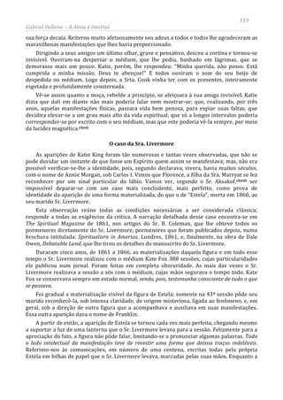 119
Gabriel Dellane – A Alma é Imortal
sua força decaía. Reiterou muito afetuosamente seu adeus a todos e todos lhe agradeceram as
maravilhosas manifestações que lhes havia proporcionado.
Dirigindo a seus amigos um último olhar, grave e pensativo, desceu a cortina e tornou-se
invisível. Ouviram-na despertar o médium, que lhe pediu, banhado em lágrimas, que se
demorasse mais um pouco. Katie, porém, lhe respondeu: “Minha querida, não posso. Está
cumprida a minha missão. Deus te abençoe!” E todos ouviram o som do seu beijo de
despedida no médium. Logo depois, a Srta. Cook vinha ter com os presentes, inteiramente
esgotada e profundamente consternada.
Vê-se assim quanto a moça, rebelde a princípio, se afeiçoara à sua amiga invisível. Katie
dizia que dali em diante não mais poderia falar nem mostrar-se; que, realizando, por três
anos, aquelas manifestações físicas, passara vida bem penosa, para expiar suas faltas; que
decidira elevar-se a um grau mais alto da vida espiritual; que só a longos intervalos poderia
corresponder-se por escrito com o seu médium, mas que este poderia vê-la sempre, por meio
da lucidez magnética.clxvii
O caso da Sra. Livermore
As aparições de Katie King foram tão numerosas e tantas vezes observadas, que não se
pode duvidar um instante de que fosse um Espírito quem assim se manifestava; mas, não era
possível verificar-se-lhe a identidade, pois, segundo declarava, vivera, havia muitos séculos,
com o nome de Annie Morgan, sob Carlos I. Vimos que Florence, a filha da Sra. Marryat se fez
reconhecer por um sinal particular do lábio. Vamos ver, segundo o Sr. Aksakof,clxviii
A partir de então, a aparição de Estela se tornou cada vez mais perfeita, chegando mesmo
a suportar a luz de uma lanterna que o Sr. Livermore levava para a sessão. Felizmente para a
apreciação do fato, a figura não pôde falar, limitando-se a pronunciar algumas palavras. Todo
o lado intelectual da manifestação teve de revestir uma forma que deixou traços indeléveis.
Referimo-nos às comunicações, em número de uma centena, escritas todas pela própria
Estela em folhas de papel que o Sr. Livermore levava, marcadas pelas suas mãos. Enquanto a
ser
impossível deparar-se com um caso mais concludente, mais perfeito, como prova de
identidade da aparição de uma forma materializada, do que o de “Estela”, morta em 1860, ao
seu marido Sr. Livermore.
Esta observação reúne todas as condições necessárias a ser considerada clássica;
responde a todas as exigências da crítica. A narração detalhada desse caso encontra-se em
The Spiritual Magazine de 1861, nos artigos do Sr. B. Coleman, que lhe obteve todos os
pormenores diretamente do Sr. Livermore, pormenores que foram publicados depois, numa
brochura intitulada: Spiritualisrn in America, Londres, 1861, e, finalmente, na obra de Dale
Owen, Debatable Land, que lhe tirou os detalhes do manuscrito do Sr. Livermore.
Duraram cinco anos, de 1861 a 1866, as materializações daquela figura e em todo esse
tempo o Sr. Livermore realizou com o médium Kate Fox 388 sessões, cujas particularidades
ele publicou num jornal. Foram feitas em completa obscuridade. As mais das vezes o Sr.
Livermore realizava a sessão a sós com o médium, cujas mãos segurava o tempo todo. Kate
Fox se conservava sempre em estado normal, sendo, pois, testemunha consciente de tudo o que
se passava.
Foi gradual a materialização visível da figura de Estela; somente na 43ª sessão pôde seu
marido reconhecê-la, sob intensa claridade, de origem misteriosa, ligada ao fenômeno, e, em
geral, sob a direção de outra figura que a acompanhava e auxiliava em suas manifestações.
Essa outra aparição dava o nome de Franklin.
 