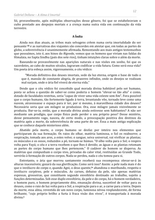 12
Gabriel Dellane – A Alma é Imortal
Só, provavelmente, após múltiplas observações desse gênero, foi que se estabeleceram o
culto prestado aos despojos mortais e a crença numa outra vida em continuação da vida
terrestre.
A Índia
Ainda nos dias atuais, as tribos mais selvagens crêem numa certa imortalidade do ser
pensante iii e as narrativas dos viajantes são concordes em atestar que, em todas as partes do
globo, a sobrevivência é unanimemente afirmada. Remontando aos mais antigos testemunhos
que possuímos, isto é, aos hinos do Rigveda, vemos que os homens que viviam nas faldas do
Himalaia, no Sapta Sindhu (país dos sete rios), tinham intuições claras sobre o além da morte.
Baseando-se provavelmente nas aparições naturais e nas visões em sonho, foi que os
sacerdotes, ao cabo de muitos séculos, lograram codificar a vida futura. Como será essa vida?
Um poeta ária esboça assim, vigorosamente, o céu védico:
“Morada definitiva dos deuses imortais, sede da luz eterna, origem e base de tudo o
que é, mansão de constante alegria, de prazeres infindos, onde os desejos se realizam
mal surjam, onde o ária fiel viverá de eterna vida.”
Desde que o céu védico foi concebido qual morada divina habitável pelo ser humano,
posta se achou a questão de saber-se como poderia o homem “elevar-se tão alto” e como,
dotado de faculdades restritas, seria “capaz de viver uma vida celeste sem fim”. Fora possível
que o corpo humano, tão fortemente ligado à terra, levantando vôo, tornado leve como uma
nuvem, atravessasse o espaço para ir ter, por si mesmo, à maravilhosa cidade dos deuses?
Necessário seria que um milagre se produzisse. Ora, esse milagre jamais visivelmente se
produziu. Dar-se-ia, então, que a morada divina ainda estivesse sem habitantes? A não ser
mediante um prodígio, que corpo físico pode perder o seu próprio peso? Desse mistério,
desse pensamento vago, nasceu, de certo modo, a preocupação positiva dos destinos da
matéria após a morte, da sobrevivência de uma parte do ser. Essa a mais antiga explicação
que se conhece daquele misterioso além.
Abatido pela morte, o corpo humano se desfaz por inteiro nos elementos que
participaram da sua formação. Os raios do olhar, matéria luminosa, o Sol os reabsorve; a
respiração, tomada aos ares, a estes volve; o sangue, seiva universal, vai vivificar as plantas;
os músculos e os ossos, reduzidos a pó, tornam-se húmus. “O olho volta para o Sol; o respiro
volta para Vayú; o céu e a terra recebem o que lhes é devido; as águas e as plantas retomam
as partes do corpo humano que lhes pertencem.” O cadáver do homem se dispersa. As
matérias que compunham o corpo vivo, privadas do calor vital, restituídas ao Grande Todo,
servirão à formação de outros corpos. Nada se perdeu, nada o céu tomou para si.
Entretanto, o ária que morreu santamente receberá sua recompensa: elevar-se-á às
alturas inacessíveis; gozará da sua glorificação. Como será isso? Assim: a pele nada mais é do
que o invólucro do corpo e, quando Agni, o deus quente,iv abandona o moribundo, respeita o
invólucro corpóreo, pele e músculos. As carnes, debaixo da pele, são apenas matérias
espessas, grosseiras, que constituem segundo envoltório destinado ao trabalho, sujeito a
funções determinadas. Sob esse duplo envoltório, da pele e do corpo, há o homem verdadeiro,
o homem puro, o homem propriamente dito, emanação divina, suscetível de voltar para os
deuses, como o raio de luz volta para o Sol, a respiração para o ar, a carne para a terra. Depois
da morte, essa alma, revestida de um novo corpo, luminosa névoa resplandecente, de forma
brilhante, “cujo próprio brilho a furta à fraca visão dos vivos”, é transportada à morada
divina.v
 
