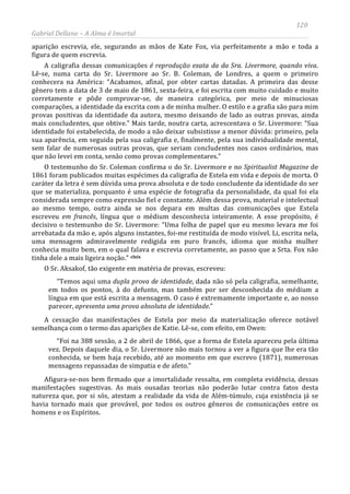 120
Gabriel Dellane – A Alma é Imortal
aparição escrevia, ele, segurando as mãos de Kate Fox, via perfeitamente a mão e toda a
figura de quem escrevia.
A caligrafia dessas comunicações é reprodução exata da da Sra. Livermore, quando viva.
Lê-se, numa carta do Sr. Livermore ao Sr. B. Coleman, de Londres, a quem o primeiro
conhecera na América: “Acabamos, afinal, por obter cartas datadas. A primeira das desse
gênero tem a data de 3 de maio de 1861, sexta-feira, e foi escrita com muito cuidado e muito
corretamente e pôde comprovar-se, de maneira categórica, por meio de minuciosas
comparações, a identidade da escrita com a de minha mulher. O estilo e a grafia são para mim
provas positivas da identidade da autora, mesmo deixando de lado as outras provas, ainda
mais concludentes, que obtive.” Mais tarde, noutra carta, acrescentava o Sr. Livermore: “Sua
identidade foi estabelecida, de modo a não deixar subsistisse a menor dúvida: primeiro, pela
sua aparência, em seguida pela sua caligrafia e, finalmente, pela sua individualidade mental,
sem falar de numerosas outras provas, que seriam concludentes nos casos ordinários, mas
que não levei em conta, senão como provas complementares.”
O testemunho do Sr. Coleman confirma o do Sr. Livermore e no Spiritualist Magazine de
1861 foram publicados muitas espécimes da caligrafia de Estela em vida e depois de morta. O
caráter da letra é sem dúvida uma prova absoluta e de todo concludente da identidade do ser
que se materializa, porquanto é uma espécie de fotografia da personalidade, da qual foi ela
considerada sempre como expressão fiel e constante. Além dessa prova, material e intelectual
ao mesmo tempo, outra ainda se nos depara em multas das comunicações que Estela
escreveu em francês, língua que o médium desconhecia inteiramente. A esse propósito, é
decisivo o testemunho do Sr. Livermore: “Uma folha de papel que eu mesmo levara me foi
arrebatada da mão e, após alguns instantes, foi-me restituída de modo visível. Li, escrita nela,
uma mensagem admiravelmente redigida em puro francês, idioma que minha mulher
conhecia muito bem, em o qual falava e escrevia corretamente, ao passo que a Srta. Fox não
tinha dele a mais ligeira noção.” clxix
O Sr. Aksakof, tão exigente em matéria de provas, escreveu:
“Temos aqui uma dupla prova de identidade, dada não só pela caligrafia, semelhante,
em todos os pontos, à do defunto, mas também por ser desconhecida do médium a
língua em que está escrita a mensagem. O caso é extremamente importante e, ao nosso
parecer, apresenta uma prova absoluta de identidade.”
A cessação das manifestações de Estela por meio da materialização oferece notável
semelhança com o termo das aparições de Katie. Lê-se, com efeito, em Owen:
“Foi na 388 sessão, a 2 de abril de 1866, que a forma de Estela apareceu pela última
vez. Depois daquele dia, o Sr. Livermore não mais tornou a ver a figura que lhe era tão
conhecida, se bem haja recebido, até ao momento em que escrevo (1871), numerosas
mensagens repassadas de simpatia e de afeto.”
Afigura-se-nos bem firmado que a imortalidade ressalta, em completa evidência, dessas
manifestações sugestivas. As mais ousadas teorias não poderão lutar contra fatos desta
natureza que, por si sós, atestam a realidade da vida de Além-túmulo, cuja existência já se
havia tornado mais que provável, por todos os outros gêneros de comunicações entre os
homens e os Espíritos.
 