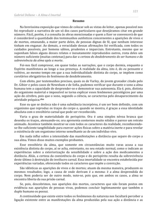 121
Gabriel Dellane – A Alma é Imortal
Resumo
Na brevíssima exposição que vimos de colocar sob as vistas do leitor, apenas possível nos
foi reproduzir a narrativa de um só dos casos particulares que desejáramos citar em grande
número. Fácil, porém, é a consulta às obras mencionadas e quem a fizer se convencerá de que
é considerável a quantidade dos testemunhos autênticos concernentes a aparições de vivos e
de mortos, emanando, a maior parte deles, de pessoas dignas de fé, que nenhum interesse
tinham em enganar. Ao demais, a veracidade dessas afirmações foi verificada, com todos os
cuidados possíveis, por homens sábios, prudentes e imparciais. Entretanto, mesmo que se
suponham falsos alguns desses relatos e inexatamente reproduzidos outros, resta deles um
número suficiente (muitas centenas) para dar a certeza do desdobramento do ser humano e da
sobrevivência da alma após a morte.
Foi-nos fácil comprovar, em quase todas as narrações, que o corpo dormia, enquanto o
Espírito manifestava ao longe a sua presença. A realidade da alma, isto é, do eu pensante e
volitivo, ao mesmo tempo em que a sua individualidade distinta do corpo, se impõem como
corolários obrigatórios do fenômeno de desdobramento.
Com efeito, por testemunhos precisos, quais os de Varley, do jovem gravador citado pelo
Dr. Gibier e pelos casos de Newnham e de Sofia, pudemos verificar que durante o sono a alma
humana tem a capacidade de desprender-se e demonstrar sua autonomia. Ela é, pois, distinta
do organismo material e impossível se torna explicar esses fenômenos psicológicos por uma
ação do cérebro, pois que o sono, segundo a ciência, se caracteriza pelo desaparecimento da
atividade psíquica.clxx
A continuidade que existe entre todos os fenômenos da natureza nos facultará perceber a
ligação existente entre as manifestações da alma produzidas pela sua ação a distância e as
Esse eu que se desloca não é uma substância incorpórea, é um ser bem definido, com um
organismo que reproduz os traços do corpo e, quando se mostra, é graças a essa identidade
absoluta com o envoltório carnal que pode ser reconhecido.
Varia o grau de materialidade do perispírito. Ora é uma simples névoa branca que
desenha os traços, atenuando-os; ora apresenta contornos muito nítidos e parece um retrato
animado. Acontece também mostrar-se com todos os caracteres da realidade, reconhecendo-
se-lhe suficiente tangibilidade para exercer ações físicas sobre a matéria inerte e para revelar
a existência de um organismo interno semelhante ao de um indivíduo vivo.
Em nada influi sobre a intensidade das manifestações a distância que separe do corpo a
sua alma. Vimos disso muitos exemplos probantes.
Esse envoltório da alma, que somente em circunstâncias muito raras acusa a sua
existência distinta do corpo, aí se acha, entretanto, no seu estado normal, como o indicam as
experiências sobre a exteriorização da sensibilidade e sobre a ação dos medicamentos a
distância. Aliás, a certeza da coexistência do corpo e do perispírito resulta da sobrevivência
deste último à destruição do invólucro carnal. Essa imortalidade se encontra estabelecida por
experiências variadas, oferecendo todos os caracteres que impõe a convicção.
São idênticas as aparições de vivos e de mortos; atuam da mesma maneira, produzem os
mesmos resultados; logo, a causa de onde derivam é a mesma: é a alma desprendida do
corpo. Nem poderia ser de outro modo, note-se, pois que, em ambos os casos, a alma se
encontra liberta da sua prisão carnal.
Se, pois, descobrimos, nas aparições dos mortos, caracteres que não foram postos em
evidência nas aparições de pessoas vivas, podemos concluir legitimamente que também o
duplo humano os possui.
 