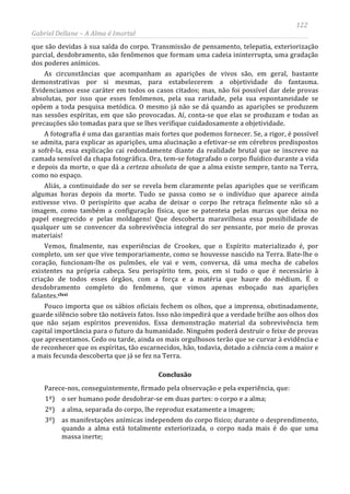 122
Gabriel Dellane – A Alma é Imortal
que são devidas à sua saída do corpo. Transmissão de pensamento, telepatia, exteriorização
parcial, desdobramento, são fenômenos que formam uma cadeia ininterrupta, uma gradação
dos poderes anímicos.
As circunstâncias que acompanham as aparições de vivos são, em geral, bastante
demonstrativas por si mesmas, para estabelecerem a objetividade do fantasma.
Evidenciamos esse caráter em todos os casos citados; mas, não foi possível dar dele provas
absolutas, por isso que esses fenômenos, pela sua raridade, pela sua espontaneidade se
opõem a toda pesquisa metódica. O mesmo já não se dá quando as aparições se produzem
nas sessões espíritas, em que são provocadas. Aí, conta-se que elas se produzam e todas as
precauções são tomadas para que se lhes verifique cuidadosamente a objetividade.
A fotografia é uma das garantias mais fortes que podemos fornecer. Se, a rigor, é possível
se admita, para explicar as aparições, uma alucinação a efetivar-se em cérebros predispostos
a sofrê-la, essa explicação cai redondamente diante da realidade brutal que se inscreve na
camada sensível da chapa fotográfica. Ora, tem-se fotografado o corpo fluídico durante a vida
e depois da morte, o que dá a certeza absoluta de que a alma existe sempre, tanto na Terra,
como no espaço.
Aliás, a continuidade do ser se revela bem claramente pelas aparições que se verificam
algumas horas depois da morte. Tudo se passa como se o indivíduo que aparece ainda
estivesse vivo. O perispírito que acaba de deixar o corpo lhe retraça fielmente não só a
imagem, como também a configuração física, que se patenteia pelas marcas que deixa no
papel enegrecido e pelas moldagens! Que descoberta maravilhosa essa possibilidade de
qualquer um se convencer da sobrevivência integral do ser pensante, por meio de provas
materiais!
Vemos, finalmente, nas experiências de Crookes, que o Espírito materializado é, por
completo, um ser que vive temporariamente, como se houvesse nascido na Terra. Bate-lhe o
coração, funcionam-lhe os pulmões, ele vai e vem, conversa, dá uma mecha de cabelos
existentes na própria cabeça. Seu perispírito tem, pois, em si tudo o que é necessário à
criação de todos esses órgãos, com a força e a matéria que haure do médium. É o
desdobramento completo do fenômeno, que vimos apenas esboçado nas aparições
falantes.clxxi
Conclusão
Pouco importa que os sábios oficiais fechem os olhos, que a imprensa, obstinadamente,
guarde silêncio sobre tão notáveis fatos. Isso não impedirá que a verdade brilhe aos olhos dos
que não sejam espíritos prevenidos. Essa demonstração material da sobrevivência tem
capital importância para o futuro da humanidade. Ninguém poderá destruir o feixe de provas
que apresentamos. Cedo ou tarde, ainda os mais orgulhosos terão que se curvar à evidência e
de reconhecer que os espíritas, tão escarnecidos, hão, todavia, dotado a ciência com a maior e
a mais fecunda descoberta que já se fez na Terra.
Parece-nos, conseguintemente, firmado pela observação e pela experiência, que:
1º) o ser humano pode desdobrar-se em duas partes: o corpo e a alma;
2º) a alma, separada do corpo, lhe reproduz exatamente a imagem;
3º) as manifestações anímicas independem do corpo físico; durante o desprendimento,
quando a alma está totalmente exteriorizada, o corpo nada mais é do que uma
massa inerte;
 