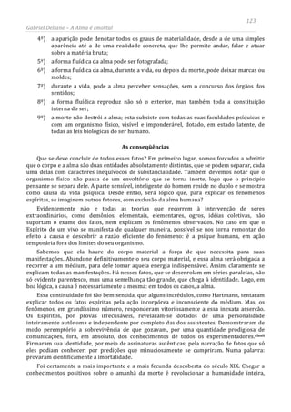 123
Gabriel Dellane – A Alma é Imortal
4º) a aparição pode denotar todos os graus de materialidade, desde a de uma simples
aparência até a de uma realidade concreta, que lhe permite andar, falar e atuar
sobre a matéria bruta;
5º) a forma fluídica da alma pode ser fotografada;
6º) a forma fluídica da alma, durante a vida, ou depois da morte, pode deixar marcas ou
moldes;
7º) durante a vida, pode a alma perceber sensações, sem o concurso dos órgãos dos
sentidos;
8º) a forma fluídica reproduz não só o exterior, mas também toda a constituição
interna do ser;
9º) a morte não destrói a alma; esta subsiste com todas as suas faculdades psíquicas e
com um organismo físico, visível e imponderável, dotado, em estado latente, de
todas as leis biológicas do ser humano.
As conseqüências
Que se deve concluir de todos esses fatos? Em primeiro lugar, somos forçados a admitir
que o corpo e a alma são duas entidades absolutamente distintas, que se podem separar, cada
uma delas com caracteres inequívocos de substancialidade. Também devemos notar que o
organismo físico não passa de um envoltório que se torna inerte, logo que o princípio
pensante se separa dele. A parte sensível, inteligente do homem reside no duplo e se mostra
como causa da vida psíquica. Desde então, será lógico que, para explicar os fenômenos
espíritas, se imaginem outros fatores, com exclusão da alma humana?
Evidentemente não e todas as teorias que recorrem à intervenção de seres
extraordinários, como demônios, elementais, elementares, ogros, idéias coletivas, não
suportam o exame dos fatos, nem explicam os fenômenos observados. No caso em que o
Espírito de um vivo se manifesta de qualquer maneira, possível se nos torna remontar do
efeito à causa e descobrir a razão eficiente do fenômeno: é a psique humana, em ação
temporária fora dos limites do seu organismo.
Sabemos que ela haure do corpo material a força de que necessita para suas
manifestações. Abandone definitivamente o seu corpo material, e essa alma será obrigada a
recorrer a um médium, para dele tomar aquela energia indispensável. Assim, claramente se
explicam todas as manifestações. Há nesses fatos, que se desenrolam em séries paralelas, não
só evidente parentesco, mas uma semelhança tão grande, que chega à identidade. Logo, em
boa lógica, a causa é necessariamente a mesma: em todos os casos, a alma.
Essa continuidade foi tão bem sentida, que alguns incrédulos, como Hartmann, tentaram
explicar todos os fatos espíritas pela ação incorpórea e inconsciente do médium. Mas, os
fenômenos, em grandíssimo número, responderam vitoriosamente a essa inexata asserção.
Os Espíritos, por provas irrecusáveis, revelaram-se dotados de uma personalidade
inteiramente autônoma e independente por completo das dos assistentes. Demonstraram de
modo peremptório a sobrevivência de que gozavam, por uma quantidade prodigiosa de
comunicações, fora, em absoluto, dos conhecimentos de todos os experimentadores.clxxii
Foi certamente a mais importante e a mais fecunda descoberta do século XIX. Chegar a
conhecimentos positivos sobre o amanhã da morte é revolucionar a humanidade inteira,
Firmaram sua identidade, por meio de assinaturas autênticas; pela narração de fatos que só
eles podiam conhecer; por predições que minuciosamente se cumpriram. Numa palavra:
provaram cientificamente a imortalidade.
 