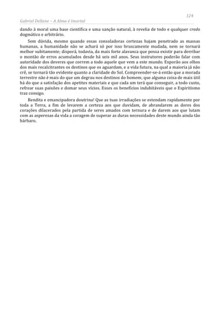 124
Gabriel Dellane – A Alma é Imortal
dando à moral uma base científica e uma sanção natural, à revelia de todo e qualquer credo
dogmático e arbitrário.
Sem dúvida, mesmo quando essas consoladoras certezas hajam penetrado as massas
humanas, a humanidade não se achará só por isso bruscamente mudada, nem se tornará
melhor subitamente; disporá, todavia, da mais forte alavanca que possa existir para derribar
o montão de erros acumulados desde há seis mil anos. Seus instrutores poderão falar com
autoridade dos deveres que correm a todo aquele que vem a este mundo. Exporão aos olhos
dos mais recalcitrantes os destinos que os aguardam, e a vida futura, na qual a maioria já não
crê, se tornará tão evidente quanto a claridade do Sol. Compreender-se-á então que a morada
terrestre não é mais do que um degrau nos destinos do homem; que alguma coisa de mais útil
há do que a satisfação dos apetites materiais e que cada um terá que conseguir, a todo custo,
refrear suas paixões e domar seus vícios. Esses os benefícios indubitáveis que o Espiritismo
traz consigo.
Bendita e emancipadora doutrina! Que as tuas irradiações se estendam rapidamente por
toda a Terra, a fim de levarem a certeza aos que duvidam, de abrandarem as dores dos
corações dilacerados pela partida de seres amados com ternura e de darem aos que lutam
com as asperezas da vida a coragem de superar as duras necessidades deste mundo ainda tão
bárbaro.
 