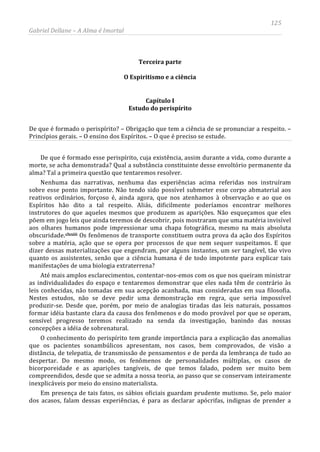 125
Gabriel Dellane – A Alma é Imortal
Terceira parte
O Espiritismo e a ciência
Capítulo I
Estudo do perispírito
De que é formado o perispírito? – Obrigação que tem a ciência de se pronunciar a respeito. –
Princípios gerais. – O ensino dos Espíritos. – O que é preciso se estude.
De que é formado esse perispírito, cuja existência, assim durante a vida, como durante a
morte, se acha demonstrada? Qual a substância constituinte desse envoltório permanente da
alma? Tal a primeira questão que tentaremos resolver.
Nenhuma das narrativas, nenhuma das experiências acima referidas nos instruíram
sobre esse ponto importante. Não tendo sido possível submeter esse corpo abmaterial aos
reativos ordinários, forçoso é, ainda agora, que nos atenhamos à observação e ao que os
Espíritos hão dito a tal respeito. Aliás, dificilmente poderíamos encontrar melhores
instrutores do que aqueles mesmos que produzem as aparições. Não esqueçamos que eles
põem em jogo leis que ainda teremos de descobrir, pois mostraram que uma matéria invisível
aos olhares humanos pode impressionar uma chapa fotográfica, mesmo na mais absoluta
obscuridade.clxxiii
Em presença de tais fatos, os sábios oficiais guardam prudente mutismo. Se, pelo maior
dos acasos, falam dessas experiências, é para as declarar apócrifas, indignas de prender a
Os fenômenos de transporte constituem outra prova da ação dos Espíritos
sobre a matéria, ação que se opera por processos de que nem sequer suspeitamos. E que
dizer dessas materializações que engendram, por alguns instantes, um ser tangível, tão vivo
quanto os assistentes, senão que a ciência humana é de todo impotente para explicar tais
manifestações de uma biologia extraterrena?
Até mais amplos esclarecimentos, contentar-nos-emos com os que nos queiram ministrar
as individualidades do espaço e tentaremos demonstrar que eles nada têm de contrário às
leis conhecidas, não tomadas em sua acepção acanhada, mas consideradas em sua filosofia.
Nestes estudos, não se deve pedir uma demonstração em regra, que seria impossível
produzir-se. Desde que, porém, por meio de analogias tiradas das leis naturais, possamos
formar idéia bastante clara da causa dos fenômenos e do modo provável por que se operam,
sensível progresso teremos realizado na senda da investigação, banindo das nossas
concepções a idéia de sobrenatural.
O conhecimento do perispírito tem grande importância para a explicação das anomalias
que os pacientes sonambúlicos apresentam, nos casos, bem comprovados, de visão a
distância, de telepatia, de transmissão de pensamentos e de perda da lembrança de tudo ao
despertar. Do mesmo modo, os fenômenos de personalidades múltiplas, os casos de
bicorporeidade e as aparições tangíveis, de que temos falado, podem ser muito bem
compreendidos, desde que se admita a nossa teoria, ao passo que se conservam inteiramente
inexplicáveis por meio do ensino materialista.
 