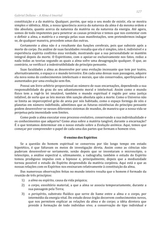 127
Gabriel Dellane – A Alma é Imortal
constituição e a da matéria. Qualquer, porém, que seja o seu modo de existir, ela se mostra
simples e idêntica. Aliás, a nossa ignorância acerca da natureza da alma é da mesma ordem e
tão absoluta, quanto acerca da natureza da matéria ou da natureza da energia. Até agora,
somos de todo impotentes para penetrar as causas primárias e temos que nos contentar com
o definir a alma, a matéria e a energia pelas suas manifestações, sem pretendermos indagar
se, de qualquer maneira, procedem umas das outras.
Certamente a alma não é a resultante das funções cerebrais, pois que subsiste após a
morte do corpo. Da análise de suas faculdades ressalta que ela é simples, isto é, indivisível e a
experiência espírita confirma essa verdade, mostrando que a sua personalidade se mantém
integral depois da morte. O Espiritismo, com o apoiar-se exclusivamente nos fatos, reduz a
nada todas as teorias segundo as quais a alma sofre uma desagregação qualquer. O que, ao
contrário, se verifica é a indestrutibilidade do princípio pensante.
Suas faculdades a alma as desenvolve por uma evolução incessante que tem por teatro,
alternativamente, o espaço e o mundo terrestre. Em cada uma dessas suas passagens, adquire
ela nova soma de conhecimentos intelectuais e morais, que são conservados, aperfeiçoados e
aumentados por uma evolução sem-fim.
Possui um livre-arbítrio proporcional ao número de suas encarnações, dependendo a sua
responsabilidade do grau do seu adiantamento moral e intelectual. Assim como o mundo
físico tem a regê-lo lei imutável, também o mundo espiritual é regido por uma justiça
infalível, de sorte que as leis morais têm sanção absoluta após a morte. Como o Universo não
se limita ao imperceptível grão de areia por nós habitado, como o espaço formiga de sóis e
planetas em número indefinido, admitimos que as futuras existências do princípio pensante
podem desenvolver-se nesses diferentes sistemas de mundos, de maneira que a nossa vida se
perpetua pela imensidade sem limites.
Como pode a alma executar esse processo evolutivo, conservando a sua individualidade e
os conhecimentos que adquiriu? Como atua sobre a matéria tangível, durante a encarnação?
É o que tentamos determinar em o nosso estudo sobre a Evolução anímica. Aqui, temos que
começar por compreender o papel de cada uma das partes que formam o homem vivo.
O ensino dos Espíritos
Se a questão do homem espiritual se conservou por tão longo tempo em estado
hipotético, é que faltavam os meios de investigação direta. Assim como as ciências não
puderam desenvolver-se seriamente, senão depois que se inventaram o microscópio, o
telescópio, a análise espectral e, ultimamente, a radiografia, também o estudo do Espírito
tomou prodigioso impulso com a hipnose e, principalmente, depois que a mediunidade
tornou possível o estudo do Espírito desprendido da matéria corpórea. Aqui está o que as
nossas relações com os Espíritos nos ensinaram relativamente à constituição da alma.
Das numerosas observações feitas no mundo inteiro resulta que o homem é formado da
reunião de três princípios:
1) a alma ou espírito, causa da vida psíquica;
2) o corpo, envoltório material, a que a alma se associa temporariamente, durante a
sua passagem pela Terra;
3) o perispírito, substrato fluídico que serve de liame entre a alma e o corpo, por
intermédio da energia vital. Do estudo desse órgão decorrem conhecimentos novos,
que nos permitem explicar as relações da alma e do corpo; a idéia diretora que
preside à formação de todo indivíduo vivo; a conservação do tipo individual e
 