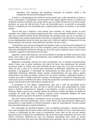 128
Gabriel Dellane – A Alma é Imortal
específico, sem embargo das perpétuas mutações da matéria; enfim, o tão
complicado mecanismo da máquina vivente.
A morte é a desagregação do invólucro carnal, aquele que a alma abandona ao deixar a
Terra; o perispírito a acompanha, conservando-se-lhe sempre ligado. Forma-o a matéria em
estado de extrema rarefação. Esse corpo etéreo, que no estado normal nos é invisível, existe,
portanto, no curso da vida terrestre. É por seu intermédio que o eu percebe as sensações
físicas e é também por seu intermédio que o espírito pode revelar, no exterior, o seu estado
mental.
Tem-se dito que o Espírito é uma chama, uma centelha, etc. Assim, porém, se deve
entender com relação ao espírito propriamente dito, como princípio intelectual e moral, ao
qual não se poderia atribuir forma determinada. Em qualquer grau que ele se encontre na
animalidade, está sempre intimamente associado ao perispírito, cuja eterização corresponde
ao seu adiantamento moral, de sorte que, para nós, a idéia de espírito é inseparável de uma
forma qualquer, de maneira a não podermos conceber um sem a outra.
“O perispírito, pois, faz parte integrante do Espírito, como o corpo faz parte integrante do
homem. Mas, o perispírito, por si só, não é o Espírito, como o corpo não é, por si só, o homem,
visto que o perispírito não pensa, não age por si só. Ele é para o espírito o que o corpo é para
o homem: o agente ou instrumento da sua ação.”
Segundo o ensino dos Espíritos, essa forma fluídica é extraída do fluído universal, sendo
deste, como tudo o que existe materialmente, uma modificação. Justificaremos, dentro em
pouco, essa maneira de ver.
Malgrado à tenuidade extrema do corpo perispirítico, ele se mantém constantemente
unido à alma, que se pode considerar um centro de força. Sua constituição lhe permite
atravessar todos os corpos com mais facilidade do que a que tem a luz para atravessar o
vidro; do que o calor ou os raios-X para atravessar os diferentes obstáculos que se lhes
oponham à propagação. A velocidade do deslocamento da alma parece superior à das
ondulações luminosas, diferindo destas, porém, essencialmente, em que nada a detém,
deslocando-se ela pelo seu próprio esforço. Por ser muito rarefeito o organismo fluídico, a
vontade atua sobre o fluído universal e produz o deslocamento. Concebe-se facilmente que,
sendo quase nula a resistência do meio, a mais fraca ação física acarretará uma translação no
espaço, cuja direção estará submetida à vontade do ser.
O perispírito se nos afigura imponderável, pelo que a ação da gravidade parece
inteiramente nula sobre ele; mas, daí não se deverá concluir que, desprendido do corpo,
possa o Espírito transportar-se, segundo a sua fantasia, a todas as partes do Universo.
Veremos, daqui a pouco, que o espaço é pleno de matérias variadas, em todos os estados de
rarefação, de modo que, para o Espírito, existem certos obstáculos fluídicos de tanta
realidade, quanto a que para nós pode ter a matéria tangível.
Nos seres muito evoluídos, o perispírito carece, no espaço, de forma absolutamente fixa;
não é rígido, nem está condensado, como o corpo físico, num tipo particular. Regra geral,
predomina no corpo fluídico as formas humanas, à qual ele naturalmente retorna, quando
haja sido deformado pela vontade do Espírito.
Por intermédio do envoltório fluídico é que os Espíritos percebem o mundo exterior;
mas, suas sensações são de outra ordem, diversas das que tinham na Terra. A luz deles não é
a nossa; as ondulações do éter, quais as ressentimos, como calor ou luz, são por demais
grosseiras para os influenciar normalmente. São, do mesmo modo, insensíveis aos sons e aos
odores terrestres. Referimo-nos aqui aos Espíritos adiantados. Mas, todas as nossas
sensações terrestres têm, para eles, equivalentes mais apurados. Dá-se, a esse respeito, uma
 
