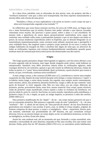 13
Gabriel Dellane – A Alma é Imortal
Se o deus ficou satisfeito com as oferendas do ária morto, vem, ele próprio, dar-lhe o
“invólucro luminoso” com que a alma será transportada. Um hino exprime sumariamente a
mesma idéia, sob a forma de uma prece:
“Desdobra, ó Deus, os teus esplendores e dá assim ao morto o novo corpo em que a
alma será transportada, segundo a tua vontade.” vi
O Egito
Se refletirmos que esses hinos estavam escritos, há cerca de 3.500 anos, na língua mais
rica e mais harmoniosa que já existiu, ficamos sem poder calcular a que épocas recuadas
remontam essas noções, tão precisas e quase justas, sobre a alma e o seu envoltório. Só
mesmo toda a ignorância da nossa época grosseiramente materialista seria capaz de
contestar uma verdade velha como o pensamento humano e que se nos depara em todos os
povos. As nossas modernas experiências sobre os Espíritos, que se deixam fotografar ou se
materializam momentaneamente, como veremos mais adiante, mostram que o perispírito é
uma realidade física, tão inegável como o próprio corpo material. Já era essa a crença dos
antigos habitantes da margem do Nilo e constitui fato digno de nota que, no alvorecer de
todas as civilizações, topamos com crenças fundamentalmente semelhantes, quando quase
nenhum meio de comunicação havia entre povos tão distanciados uns dos outros.
Tão longe quanto possamos chegar interrogando os egípcios, ouvi-los-emos afirmar a sua
fé numa segunda vida do homem, num lugar donde ninguém pode volver, onde habitam os
antepassados. Imutável, essa idéia atravessa intacta todas as civilizações egípcias; nada
consegue destruí-la. Ao contrário, apenas o que não resiste às influências diversas, vindas de
todas as partes, é o “como” dessa imortalidade. Qual, no homem, a parte durável, que resiste à
morte, ou que, revivificada, continua outra existência?
A mais antiga crença, a dos começos (5.000 anos a.C.), considerava a morte uma simples
suspensão da vida. Depois de estar imóvel durante certo tempo, o corpo retomava o “sopro” e
ia habitar muito longe, a oeste deste mundo. Em seguida, mas sempre muito remotamente,
antes mesmo, talvez, das primeiras dinastias históricas, surgiu a idéia de que somente “uma
parte do homem” ia viver segunda vida. Não era uma alma, era um corpo, diferente do
primeiro, porém, proveniente deste, mais leve, menos material. Esse corpo, quase invisível,
saído do primeiro corpo mumificado, estava sujeito a todos os reclamos da existência: era
preciso alojá-lo, nutri-lo, vesti-lo. Sua forma, no outro mundo, reproduzia, pela semelhança, o
primeiro corpo. É o ka, o duplo, ao qual, no antigo Império, se prestava o culto dos mortos.
(5004-3064 a.C.)
Uma primeira modificação fez do “duplo” – do ka – um corpo menos grosseiro do que o
era na concepção primitiva. Não passava o segundo corpo de uma “substância” – bi – de uma
“essência” – baí – e, afinal, de um claror, de “uma parcela de chama”, de luz. Essa fórmula se
generalizou nos templos e nas escolas. O povo, esse, se atinha à crença simples, original, do
homem composto de duas partes: o corpo e a inteligência – khou – separáveis. Houve, pois,
um instante, sobretudo nas proximidades da 18ª dinastia, em que coexistiam crenças
diversas. Cria-se, ao mesmo tempo: no corpo duplo, ou ka; na substância luminosa, ou baí, ba;
na inteligência, ou khou. Eram três almas.
Assim foi, sem nenhum mal, até ao momento em que, formado o corpo sacerdotal, este,
sentindo a necessidade de uma doutrina, impondo-se-lhe uma escolha, teve que tomar uma
decisão. Então, pelos fins da 18ª dinastia (3064-1703 a.C.), os sacerdotes muito habilmente,
 