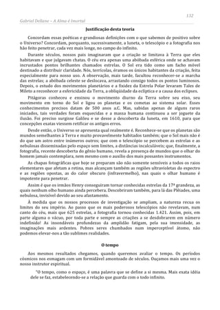 132
Gabriel Dellane – A Alma é Imortal
Justificação desta teoria
Concordam essas poéticas e grandiosas definições com o que sabemos de positivo sobre
o Universo? Concordam, porquanto, sucessivamente, a luneta, o telescópio e a fotografia nos
hão feito penetrar, cada vez mais longe, no campo do infinito.
Durante séculos, nossos pais imaginaram que a criação se limitava à Terra que eles
habitavam e que julgavam chatas. O céu era apenas uma abóbada esférica onde se achavam
incrustados pontos brilhantes chamados estrelas. O Sol era tido como um facho móvel
destinado a distribuir claridade. Nós, terrícolas, éramos os únicos habitantes da criação, feita
especialmente para nosso uso. A observação, mais tarde, facultou reconhecer-se a marcha
das estrelas; a abóbada celeste se deslocava, arrastando consigo todos os pontos luminosos.
Depois, o estudo dos movimentos planetários e a fixidez da Estrela Polar levaram Tales de
Mileto a reconhecer a esfericidade da Terra, a obliqüidade da eclíptica e a causa dos eclipses.
Pitágoras conheceu e ensinou o movimento diurno da Terra sobre seu eixo, seu
movimento em torno do Sol e ligou os planetas e os cometas ao sistema solar. Esses
conhecimentos precisos datam de 500 anos a.C. Mas, sabidas apenas de alguns raros
iniciados, tais verdades foram esquecidas e a massa humana continuou a ser joguete da
ilusão. Foi preciso surgisse Galileu e se desse a descoberta da luneta, em 1610, para que
concepções exatas viessem retificar os antigos erros.
Desde então, o Universo se apresenta qual realmente é. Reconhece-se que os planetas são
mundos semelhantes à Terra e muito provavelmente habitados também; que o Sol mais não é
do que um astro entre inúmeros outros; que com o telescópio se percebem as estrelas e as
nebulosas disseminadas pelo espaço sem limites, a distâncias incalculáveis; que, finalmente, a
fotografia, recente descoberta do gênio humano, revela a presença de mundos que o olhar do
homem jamais contemplara, nem mesmo com o auxílio dos mais possantes instrumentos.
As chapas fotográficas que hoje se preparam são não somente sensíveis a todos os raios
elementares que afetam a retina, mas alcançam também as regiões ultravioletas do espectro
e as regiões opostas, as do calor obscuro (infravermelho), nas quais o olhar humano é
impotente para penetrar.
Assim é que os irmãos Henry conseguiram tornar conhecidas estrelas da 17ª grandeza, as
quais nenhum olho humano ainda percebera. Descobriram também, para lá das Plêiades, uma
nebulosa, invisível devido ao seu afastamento.
À medida que os nossos processos de investigação se ampliam, a natureza recua os
limites do seu império. Ao passo que os mais poderosos telescópios não revelavam, num
canto do céu, mais que 625 estrelas, a fotografia tornou conhecidas 1.421. Assim, pois, em
parte alguma o vácuo, por toda parte e sempre as criações a se desdobrarem em número
indefinido! As insondáveis profundezas da amplidão fatigam, pela sua imensidade, as
imaginações mais ardentes. Pobres seres chumbados num imperceptível átomo, não
podemos elevar-nos a tão sublimes realidades.
O tempo
Aos mesmos resultados chegamos, quando queremos avaliar o tempo. Os períodos
cósmicos nos esmagam com um formidável amontoado de séculos. Ouçamos mais uma vez o
nosso instrutor espiritual.
“O tempo, como o espaço, é uma palavra que se define a si mesma. Mais exata idéia
dele se faz, estabelecendo-se a relação que guarda com o todo infinito.
 