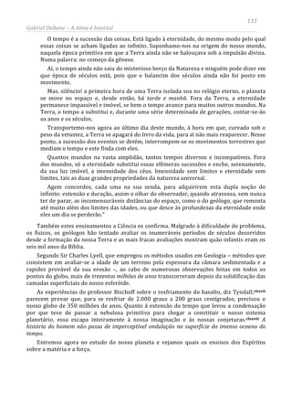 133
Gabriel Dellane – A Alma é Imortal
O tempo é a sucessão das coisas. Está ligado à eternidade, do mesmo modo pelo qual
essas coisas se acham ligadas ao infinito. Suponhamo-nos na origem do nosso mundo,
naquela época primitiva em que a Terra ainda não se balouçava sob a impulsão divina.
Numa palavra: no começo da gênese.
Aí, o tempo ainda não saiu do misterioso berço da Natureza e ninguém pode dizer em
que época de séculos está, pois que o balancim dos séculos ainda não foi posto em
movimento.
Mas, silêncio! a primeira hora de uma Terra isolada soa no relógio eterno, o planeta
se move no espaço e, desde então, há tarde e manhã. Fora da Terra, a eternidade
permanece impassível e imóvel, se bem o tempo avance para muitos outros mundos. Na
Terra, o tempo a substitui e, durante uma série determinada de gerações, contar-se-ão
os anos e os séculos.
Transportemo-nos agora ao último dia deste mundo, à hora em que, curvado sob o
peso da vetustez, a Terra se apagará do livro da vida, para aí não mais reaparecer. Nesse
ponto, a sucessão dos eventos se detém, interrompem-se os movimentos terrestres que
mediam o tempo e este finda com eles.
Quantos mundos na vasta amplidão, tantos tempos diversos e incompatíveis. Fora
dos mundos, só a eternidade substitui essas efêmeras sucessões e enche, serenamente,
da sua luz imóvel, a imensidade dos céus. Imensidade sem limites e eternidade sem
limites, tais as duas grandes propriedades da natureza universal.
Agem concordes, cada uma na sua senda, para adquirirem esta dupla noção do
infinito: extensão e duração, assim o olhar do observador, quando atravessa, sem nunca
ter de parar, as incomensuráveis distâncias do espaço, como o do geólogo, que remonta
até muito além dos limites das idades, ou que desce às profundezas da eternidade onde
eles um dia se perderão.”
Também estes ensinamentos a Ciência os confirma. Malgrado à dificuldade do problema,
os físicos, os geólogos hão tentado avaliar os inumeráveis períodos de séculos decorridos
desde a formação da nossa Terra e as mais fracas avaliações mostram quão infantis eram os
seis mil anos da Bíblia.
Segundo Sir Charles Lyell, que empregou os métodos usados em Geologia – métodos que
consistem em avaliar-se a idade de um terreno pela espessura da câmara sedimentada e a
rapidez provável da sua erosão –, ao cabo de numerosas observações feitas em todos os
pontos do globo, mais de trezentos milhões de anos transcorreram depois da solidificação das
camadas superficiais do nosso esferóide.
As experiências do professor Bischoff sobre o resfriamento do basalto, diz Tyndall,clxxvii
clxxviii
parecem provar que, para se resfriar de 2.000 graus a 200 graus centígrados, precisou o
nosso globo de 350 milhões de anos. Quanto à extensão do tempo que levou a condensação
por que teve de passar a nebulosa primitiva para chegar a constituir o nosso sistema
planetário, essa escapa inteiramente à nossa imaginação e às nossas conjeturas. A
história do homem não passa de imperceptível ondulação na superfície do imenso oceano do
tempo.
Entremos agora no estudo do nosso planeta e vejamos quais os ensinos dos Espíritos
sobre a matéria e a força.
 