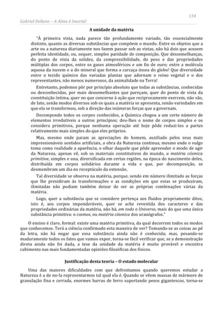 134
Gabriel Dellane – A Alma é Imortal
A unidade da matéria
“À primeira vista, nada parece tão profundamente variado, tão essencialmente
distinto, quanto as diversas substâncias que compõem o mundo. Entre os objetos que a
arte ou a natureza diariamente nos fazem passar sob as vistas, não há dois que acusem
perfeita identidade, ou, sequer, simples paridade de composição. Que dessemelhanças,
do ponto de vista da solidez, da compressibilidade, do peso e das propriedades
múltiplas dos corpos, entre os gases atmosféricos e um fio de ouro; entre a molécula
aquosa da nuvem e a do mineral que forma a carcaça óssea do globo! Que diversidade
entre o tecido químico das variadas plantas que adornam o reino vegetal e o dos
representantes, não menos numerosos, da animalidade na Terra!
Entretanto, podemos pôr por princípio absoluto que todas as substâncias, conhecidas
ou desconhecidas, por mais dessemelhantes que pareçam, quer do ponto de vista da
constituição íntima, quer no que concerne à ação que reciprocamente exercem, não são,
de fato, senão modos diversos sob os quais a matéria se apresenta, senão variedades em
que ela se transformou, sob a direção das inúmeras forças que a governam.
Decompondo todos os corpos conhecidos, a Química chegou a um certo número de
elementos irredutíveis a outros princípios; deu-lhes o nome de corpos simples e os
considera primitivos, porque nenhuma operação até hoje pôde reduzi-los a partes
relativamente mais simples do que eles próprios.
Mas, mesmo onde param as apreciações do homem, auxiliado pelos seus mais
impressionáveis sentidos artificiais, a obra da Natureza continua; mesmo onde o vulgo
toma como realidade a aparência, o olhar daquele que pôde apreender o modo de agir
da Natureza, apenas vê, sob os materiais constitutivos do mundo, a matéria cósmica
primitiva, simples e una, diversificada em certas regiões, na época do nascimento deles,
distribuída em corpos solidários durante a vida e que, por decomposição, se
desmembram um dia no receptáculo da extensão.
Tal diversidade se observa na matéria, porque, sendo em número ilimitado as forças
que lhe presidiram às transformações e as condições em que estas se produziram,
ilimitadas não podiam também deixar de ser as próprias combinações várias da
matéria.
Logo, quer a substância que se considere pertença aos fluidos propriamente ditos,
isto é, aos corpos imponderáveis, quer se ache revestida dos caracteres e das
propriedades ordinárias da matéria, não há, em todo o Universo, mais do que uma única
substância primitiva: o cosmos, ou matéria cósmica dos uranógrafos.”
O ensino é claro, formal: existe uma matéria primitiva, da qual decorrem todos os modos
que conhecemos. Terá a ciência confirmado esta maneira de ver? Tomando-se as coisas ao pé
da letra, não há negar que essa substância ainda não é conhecida; mas, pesando-se
maduramente todos os fatos que vamos expor, torna-se fácil verificar que, se a demonstração
direta ainda não foi dada, a tese da unidade da matéria é muito provável e encontra
cabimento nas mais fundamentadas opiniões filosóficas dos físicos.
Justificação desta teoria – O estado molecular
Uma das maiores dificuldades com que defrontamos quando queremos estudar a
Natureza é a de no-la representarmos tal qual ela é. Quando se vêem massas de mármore de
granulação fina e cerrada, enormes barras de ferro suportando pesos gigantescos, torna-se
 