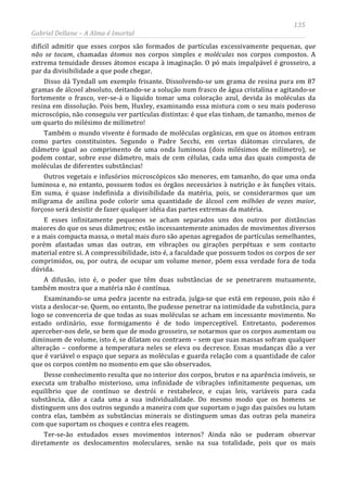 135
Gabriel Dellane – A Alma é Imortal
difícil admitir que esses corpos são formados de partículas excessivamente pequenas, que
não se tocam, chamadas átomos nos corpos simples e moléculas nos corpos compostos. A
extrema tenuidade desses átomos escapa à imaginação. O pó mais impalpável é grosseiro, a
par da divisibilidade a que pode chegar.
Disso dá Tyndall um exemplo frisante. Dissolvendo-se um grama de resina pura em 87
gramas de álcool absoluto, deitando-se a solução num frasco de água cristalina e agitando-se
fortemente o frasco, ver-se-á o líquido tomar uma coloração azul, devida às moléculas da
resina em dissolução. Pois bem, Huxley, examinando essa mistura com o seu mais poderoso
microscópio, não conseguiu ver partículas distintas: é que elas tinham, de tamanho, menos de
um quarto do milésimo de milímetro!
Também o mundo vivente é formado de moléculas orgânicas, em que os átomos entram
como partes constituintes. Segundo o Padre Secchi, em certas diátomas circulares, de
diâmetro igual ao comprimento de uma onda luminosa (dois milésimos de milímetro), se
podem contar, sobre esse diâmetro, mais de cem células, cada uma das quais composta de
moléculas de diferentes substâncias!
Outros vegetais e infusórios microscópicos são menores, em tamanho, do que uma onda
luminosa e, no entanto, possuem todos os órgãos necessários à nutrição e às funções vitais.
Em suma, é quase indefinida a divisibilidade da matéria, pois, se considerarmos que um
miligrama de anilina pode colorir uma quantidade de álcool cem milhões de vezes maior,
forçoso será desistir de fazer qualquer idéia das partes extremas da matéria.
E esses infinitamente pequenos se acham separados uns dos outros por distâncias
maiores do que os seus diâmetros; estão incessantemente animados de movimentos diversos
e a mais compacta massa, o metal mais duro são apenas agregados de partículas semelhantes,
porém afastadas umas das outras, em vibrações ou girações perpétuas e sem contacto
material entre si. A compressibilidade, isto é, a faculdade que possuem todos os corpos de ser
comprimidos, ou, por outra, de ocupar um volume menor, põem essa verdade fora de toda
dúvida.
A difusão, isto é, o poder que têm duas substâncias de se penetrarem mutuamente,
também mostra que a matéria não é contínua.
Examinando-se uma pedra jacente na estrada, julga-se que está em repouso, pois não é
vista a deslocar-se. Quem, no entanto, lhe pudesse penetrar na intimidade da substância, para
logo se convenceria de que todas as suas moléculas se acham em incessante movimento. No
estado ordinário, esse formigamento é de todo imperceptível. Entretanto, poderemos
aperceber-nos dele, se bem que de modo grosseiro, se notarmos que os corpos aumentam ou
diminuem de volume, isto é, se dilatam ou contraem – sem que suas massas sofram qualquer
alteração – conforme a temperatura neles se eleva ou decresce. Essas mudanças dão a ver
que é variável o espaço que separa as moléculas e guarda relação com a quantidade de calor
que os corpos contêm no momento em que são observados.
Desse conhecimento resulta que no interior dos corpos, brutos e na aparência imóveis, se
executa um trabalho misterioso, uma infinidade de vibrações infinitamente pequenas, um
equilíbrio que de contínuo se destrói e restabelece, e cujas leis, variáveis para cada
substância, dão a cada uma a sua individualidade. Do mesmo modo que os homens se
distinguem uns dos outros segundo a maneira com que suportam o jugo das paixões ou lutam
contra elas, também as substâncias minerais se distinguem umas das outras pela maneira
com que suportam os choques e contra eles reagem.
Ter-se-ão estudados esses movimentos internos? Ainda não se puderam observar
diretamente os deslocamentos moleculares, senão na sua totalidade, pois que os mais
 