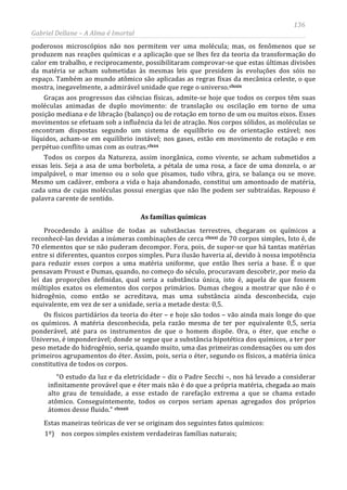 136
Gabriel Dellane – A Alma é Imortal
poderosos microscópios não nos permitem ver uma molécula; mas, os fenômenos que se
produzem nas reações químicas e a aplicação que se lhes fez da teoria da transformação do
calor em trabalho, e reciprocamente, possibilitaram comprovar-se que estas últimas divisões
da matéria se acham submetidas às mesmas leis que presidem às evoluções dos sóis no
espaço. Também ao mundo atômico são aplicadas as regras fixas da mecânica celeste, o que
mostra, inegavelmente, a admirável unidade que rege o universo.clxxix
clxxx
Graças aos progressos das ciências físicas, admite-se hoje que todos os corpos têm suas
moléculas animadas de duplo movimento: de translação ou oscilação em torno de uma
posição mediana e de libração (balanço) ou de rotação em torno de um ou muitos eixos. Esses
movimentos se efetuam sob a influência da lei de atração. Nos corpos sólidos, as moléculas se
encontram dispostas segundo um sistema de equilíbrio ou de orientação estável; nos
líquidos, acham-se em equilíbrio instável; nos gases, estão em movimento de rotação e em
perpétuo conflito umas com as outras.
As famílias químicas
Todos os corpos da Natureza, assim inorgânica, como vivente, se acham submetidos a
essas leis. Seja a asa de uma borboleta, a pétala de uma rosa, a face de uma donzela, o ar
impalpável, o mar imenso ou o solo que pisamos, tudo vibra, gira, se balança ou se move.
Mesmo um cadáver, embora a vida o haja abandonado, constitui um amontoado de matéria,
cada uma de cujas moléculas possui energias que não lhe podem ser subtraídas. Repouso é
palavra carente de sentido.
Procedendo à análise de todas as substâncias terrestres, chegaram os químicos a
reconhecê-las devidas a inúmeras combinações de cerca clxxxi
clxxxii
de 70 corpos simples, Isto é, de
70 elementos que se não puderam decompor. Fora, pois, de supor-se que há tantas matérias
entre si diferentes, quantos corpos simples. Pura ilusão haveria aí, devido à nossa impotência
para reduzir esses corpos a uma matéria uniforme, que então lhes seria a base. É o que
pensavam Proust e Dumas, quando, no começo do século, procuravam descobrir, por meio da
lei das proporções definidas, qual seria a substância única, isto é, aquela de que fossem
múltiplos exatos os elementos dos corpos primários. Dumas chegou a mostrar que não é o
hidrogênio, como então se acreditava, mas uma substância ainda desconhecida, cujo
equivalente, em vez de ser a unidade, seria a metade desta: 0,5.
Os físicos partidários da teoria do éter – e hoje são todos – vão ainda mais longe do que
os químicos. A matéria desconhecida, pela razão mesma de ter por equivalente 0,5, seria
ponderável, até para os instrumentos de que o homem dispõe. Ora, o éter, que enche o
Universo, é imponderável; donde se segue que a substância hipotética dos químicos, a ter por
peso metade do hidrogênio, seria, quando muito, uma das primeiras condensações ou um dos
primeiros agrupamentos do éter. Assim, pois, seria o éter, segundo os físicos, a matéria única
constitutiva de todos os corpos.
“O estudo da luz e da eletricidade – diz o Padre Secchi –, nos há levado a considerar
infinitamente provável que e éter mais não é do que a própria matéria, chegada ao mais
alto grau de tenuidade, a esse estado de rarefação extrema a que se chama estado
atômico. Conseguintemente, todos os corpos seriam apenas agregados dos próprios
átomos desse fluido.”
Estas maneiras teóricas de ver se originam dos seguintes fatos químicos:
1º) nos corpos simples existem verdadeiras famílias naturais;
 