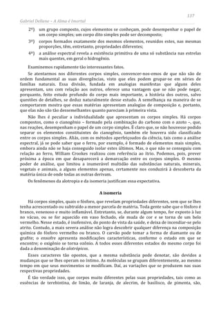 137
Gabriel Dellane – A Alma é Imortal
2º) um grupo composto, cujos elementos se conheçam, pode desempenhar o papel de
um corpo simples; um corpo dito simples pode ser decomposto;
3º) corpos formados exatamente dos mesmos elementos, reunidos estes, nas mesmas
proporções, têm, entretanto, propriedades diferentes;
4º) a análise espectral revela a existência primitiva de uma só substância nas estrelas
mais quentes, em geral o hidrogênio.
Examinemos rapidamente tão interessantes fatos.
Se atentarmos nos diferentes corpos simples, convencer-nos-emos de que não são de
ordem fundamental as suas divergências, visto que eles podem grupar-se em séries de
famílias naturais. Essa divisão, fundada em analogias manifestas que alguns deles
apresentam, uns com relação aos outros, oferece uma vantagem que se não pode negar,
porquanto, feito estudo profundo do corpo mais importante, a história dos outros, salvo
questões de detalhes, se deduz naturalmente desse estudo. A semelhança na maneira de se
comportarem mostra que essas matérias apresentam analogias de composição e, portanto,
que elas não são tão dessemelhantes quanto pareciam à primeira vista.
Não lhes é peculiar a individualidade que apresentam os corpos simples. Há corpos
compostos, como o cianogênio – formado pela combinação do carbono com o azoto –, que,
nas reações, desempenham o papel de um corpo simples. É claro que, se não houvesse podido
separar os elementos constituintes do cianogênio, também ele houvera sido classificado
entre os corpos simples. Aliás, com os métodos aperfeiçoados da ciência, tais como a análise
espectral, já se pode saber que o ferro, por exemplo, é formado de elementos mais simples,
embora ainda não se haja conseguido isolar estes últimos. Mas, o que não se conseguiu com
relação ao ferro, William Crookes realizou com referência ao ítrio. Podemos, pois, prever
próxima a época em que desaparecerá a demarcação entre os corpos simples. O mesmo
poder de análise, que limitou a inumerável multidão das substâncias naturais, minerais,
vegetais e animais, a alguns elementos apenas, certamente nos conduzirá à descoberta da
matéria única de onde todas as outras derivam.
Os fenômenos da alotropia e da isomeria justificam essa expectativa.
A isomeria
Há corpos simples, quais o fósforo, que revelam propriedades diferentes, sem que se lhes
tenha acrescentado ou subtraído a menor parcela de matéria. Toda gente sabe que o fósforo é
branco, venenoso e muito inflamável. Entretanto, se, durante algum tempo, for exposto à luz
no vácuo, ou se for aquecido em vaso fechado, ele muda de cor e se torna de um belo
vermelho. Nesse estado, é inofensivo, do ponto de vista da saúde, e deixa de incendiar-se pelo
atrito. Contudo, a mais severa análise não logra descobrir qualquer diferença na composição
química do fósforo vermelho ou branco. O carvão pode tomar a forma de diamante ou de
grafite; o enxofre apresenta modificações características, conforme o estado em que se
encontre; o oxigênio se torna ozônio. A todos esses diferentes estados do mesmo corpo foi
dada a denominação de alotrópicos.
Esses caracteres tão opostos, que a mesma substância pode denotar, são devidos a
mudanças que se lhes operam no íntimo. As moléculas se grupam diferentemente, ao mesmo
tempo em que seus movimentos se modificam. Daí, as variações que se produzem nas suas
respectivas propriedades.
É tão verdade isso, que corpos muito diferentes pelas suas propriedades, tais como as
essências de terebintina, de limão, de laranja, de alecrim, de basilisco, de pimenta, são,
 